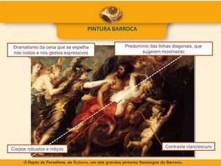 PINTURA BARROCA
Contraste claro/escuro
Predomínio das linhas diagonais, que
sugerem movimento
Dramatismo da cena que se espelha
nos rostos e nos gestos expressivos
Corpos robustos e roliços
O Rapto de Perséfone, de Rubens, um dos grandes pintores flamengos do Barroco.
 