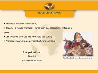 ESCULTURA BARROCA
• Grande atividade e movimento;
• Recurso a novos materiais como por ex. mármores, estuque e
gesso;
• Uso de cores quentes nas coloração das obras;
• Permanece como tema principal a figura humana.
Principais artistas:
Bernini
Machado de Castro
 