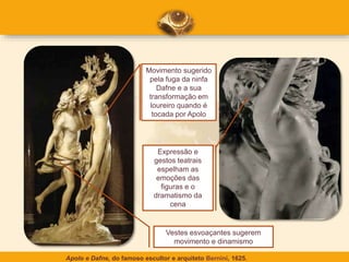 Apolo e Dafne, do famoso escultor e arquiteto Bernini, 1625.
Movimento sugerido
pela fuga da ninfa
Dafne e a sua
transformação em
loureiro quando é
tocada por Apolo
Expressão e
gestos teatrais
espelham as
emoções das
figuras e o
dramatismo da
cena
Vestes esvoaçantes sugerem
movimento e dinamismo
 