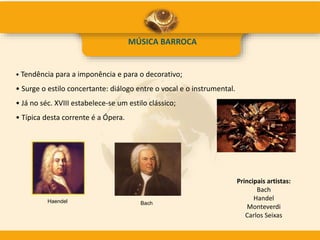 MÚSICA BARROCA
• Tendência para a imponência e para o decorativo;
• Surge o estilo concertante: diálogo entre o vocal e o instrumental.
• Já no séc. XVIII estabelece-se um estilo clássico;
• Típica desta corrente é a Ópera.
Principais artistas:
Bach
Handel
Monteverdi
Carlos Seixas
Haendel Bach
 