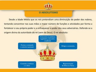 Desde a Idade Média que os reis pretendiam uma diminuição do poder dos nobres,
tentando concentrar nas suas mãos o maior número de funções e atividades por forma a
fortalecer o seu próprio poder e a enfraquecer o poder dos seus adversários. Defende-se a
origem divina da autoridade do rei (vem de Deus). O rei absoluto:
O ABSOLUTISMO
 