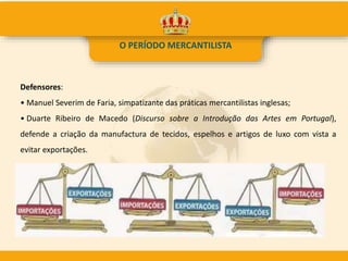 O PERÍODO MERCANTILISTA
Defensores:
• Manuel Severim de Faria, simpatizante das práticas mercantilistas inglesas;
• Duarte Ribeiro de Macedo (Discurso sobre a Introdução das Artes em Portugal),
defende a criação da manufactura de tecidos, espelhos e artigos de luxo com vista a
evitar exportações.
 