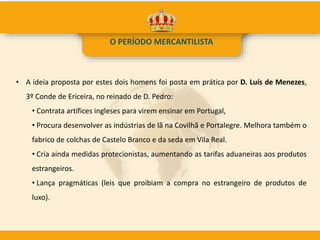 • A ideia proposta por estes dois homens foi posta em prática por D. Luís de Menezes,
3º Conde de Ericeira, no reinado de D. Pedro:
• Contrata artífices ingleses para virem ensinar em Portugal,
• Procura desenvolver as indústrias de lã na Covilhã e Portalegre. Melhora também o
fabrico de colchas de Castelo Branco e da seda em Vila Real.
• Cria ainda medidas protecionistas, aumentando as tarifas aduaneiras aos produtos
estrangeiros.
• Lança pragmáticas (leis que proibiam a compra no estrangeiro de produtos de
luxo).
O PERÍODO MERCANTILISTA
 