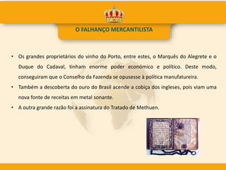 • Os grandes proprietários do vinho do Porto, entre estes, o Marquês do Alegrete e o
Duque do Cadaval, tinham enorme poder económico e político. Deste modo,
conseguiram que o Conselho da Fazenda se opusesse à política manufatureira.
• Também a descoberta do ouro do Brasil acende a cobiça dos ingleses, pois viam uma
nova fonte de receitas em metal sonante.
• A outra grande razão foi a assinatura do Tratado de Methuen.
O FALHANÇO MERCANTILISTA
 