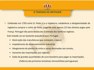 • Celebrado em 1703 entre D. Pedro II e a Inglaterra, estabelecia a obrigatoriedade da
Inglaterra comprar o vinho do Porto, pagando este apenas 2/3 dos direitos pagos pela
França. Portugal não poria obstáculos à entrada dos lanifícios ingleses.
Este tratado vai ser bastante prejudicial para Portugal:
• Destruição das manufaturas que começam a nascer,
• Impedimento do desenvolvimento industrial,
• Alargamento do plantio da vinha a zonas destinadas aos cereais,
• Aumento das importações aos ingleses,
• Saída de grandes quantidades de ouro brasileiro para pagar as importações.
(Falência das primeiras tentativas mercantilistas portuguesas)
O TRATADO DE METHUEN
 