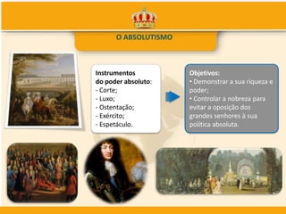 O ABSOLUTISMO
Instrumentos
do poder absoluto:
- Corte;
- Luxo;
- Ostentação;
- Exército;
- Espetáculo.
Objetivos:
• Demonstrar a sua riqueza e
poder;
• Controlar a nobreza para
evitar a oposição dos
grandes senhores à sua
política absoluta.
 
