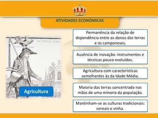 ATIVIDADES ECONÓMICAS
Agricultura
Maioria das terras concentrada nas
mãos de uma minoria da população.
Permanência da relação de
dependência entre os donos das terras
e os camponeses.
Ausência de inovação: instrumentos e
técnicas pouco evoluídos.
Mantinham-se as culturas tradicionais:
cereais e vinha.
Agricultura com características
semelhantes às da Idade Média.
 