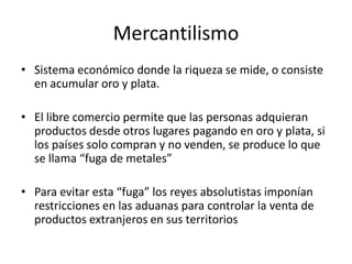 Mercantilismo
• Sistema económico donde la riqueza se mide, o consiste
  en acumular oro y plata.

• El libre comercio permite que las personas adquieran
  productos desde otros lugares pagando en oro y plata, si
  los países solo compran y no venden, se produce lo que
  se llama “fuga de metales”

• Para evitar esta “fuga” los reyes absolutistas imponían
  restricciones en las aduanas para controlar la venta de
  productos extranjeros en sus territorios
 