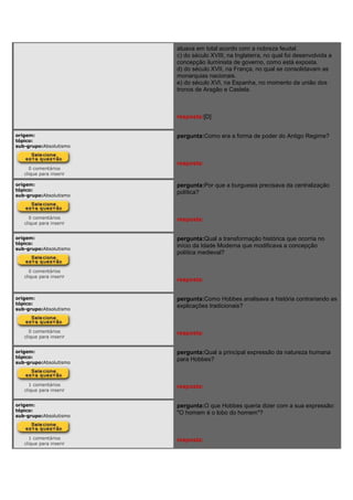 atuava em total acordo com a nobreza feudal.
c) do século XVIII, na Inglaterra, no qual foi desenvolvida a
concepção iluminista de governo, como está exposta.
d) do século XVII, na França, no qual se consolidavam as
monarquias nacionais.
e) do século XVI, na Espanha, no momento da união dos
tronos de Aragão e Castela.
resposta:[D]
origem:
tópico:
sub-grupo:Absolutismo
0 comentários
clique para inserir
pergunta:Como era a forma de poder do Antigo Regime?
resposta:
origem:
tópico:
sub-grupo:Absolutismo
0 comentários
clique para inserir
pergunta:Por que a burguesia precisava da centralização
política?
resposta:
origem:
tópico:
sub-grupo:Absolutismo
0 comentários
clique para inserir
pergunta:Qual a transformação histórica que ocorria no
início da Idade Moderna que modificava a concepção
política medieval?
resposta:
origem:
tópico:
sub-grupo:Absolutismo
0 comentários
clique para inserir
pergunta:Como Hobbes analisava a história contrariando as
explicações tradicionais?
resposta:
origem:
tópico:
sub-grupo:Absolutismo
1 comentários
clique para inserir
pergunta:Qual a principal expressão da natureza humana
para Hobbes?
resposta:
origem:
tópico:
sub-grupo:Absolutismo
1 comentários
clique para inserir
pergunta:O que Hobbes queria dizer com a sua expressão:
"O homem é o lobo do homem"?
resposta:
 