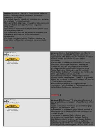 pergunta:A frase de Luiz XIV, "L Etat c est moi" (O Estado
sou eu), como definição da natureza do absolutismo
monárquico, significava:
a) a unidade do poder estatal, civil e religioso, com a criação
de uma Igreja Francesa (nacional);
b) a superioridade do príncipe em relação a todas as classes
sociais, reduzindo a um lugar humilde a burguesia
enriquecida;
c) a submissão da nobreza feudal pela eliminação de todos
os seus privilégios fiscais;
d) a centralização do poder real e absoluto do monarca na
sua pessoa, sem quaisquer limites institucionais
reconhecidos;
e) o desejo régio de garantir ao Estado um papel de juiz
imparcial no conflito entre a aristocracia e o campesinato.
resposta:[D]
origem:Mackenzie
tópico:
sub-grupo:Absolutismo
0 comentários
clique para inserir
pergunta:Sobre as Guerras de Religião ocorridas na
França durante o século XVI, é correto afirmar que:
a) decretaram o fim da Dinastia dos Bourbons, através do
Edito de Nantes, proclamado na "Noite de São
Bartolomeu".
b) aceleraram o processo de consolidação do Estado
Absolutista, permitindo a chegada ao poder de reis
protestantes aliados à burguesia mercantil católica.
c) motivaram a aliança do Partido Huguenote com a
Rainha Catarina de Médicis, provocando, na célebre
"Noite de São Bartolomeu", o massacre dos membros da
Santa Liga aliada da nobreza calvinista.
d) expressaram o confronto político-religioso entre a
nobreza católica, liderada pelos Guises e os Huguenotes
ligados aos Bourbons, ocasionando crises no processo de
consolidação do absolutismo.
e) provocaram o confronto entre os Huguenotes,
membros do Partido Papista e os Calvinistas integrantes
da Santa Liga, fortalecendo o absolutismo.
resposta:[D]
origem:Mackenzie
tópico:
sub-grupo:Absolutismo
0 comentários
clique para inserir
pergunta:O Rei Henrique VIII, aclamado defensor da fé
pela Igreja Católica, rompeu com o Papa Clemente VII em
1534, por:
a) opor-se ao Ato de Supremacia que submetia a Igreja
Anglicana à autoridade do Papa.
b) rever todos os dogmas da Igreja Católica, incluindo a
indissolubilidade do sagrado matrimônio, através do Ato
dos Seis Artigos.
c) aceitar as 95 teses de Martinho Lutero, que
denunciavam as irregularidades da Igreja Católica.
d) ambicionar assumir as terras e as riquezas da Igreja
Católica e enfraquecer sua influência na Inglaterra.
e) defender que o trabalho e a acumulação de capital são
manifestações da predestinação à salvação eterna como
 