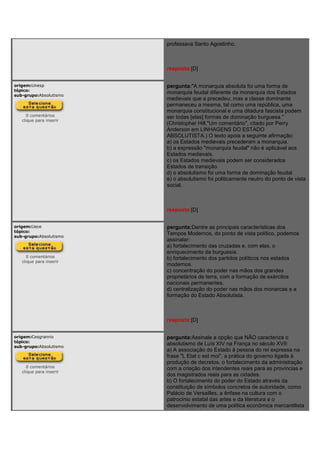 professava Santo Agostinho.
resposta:[D]
origem:Unesp
tópico:
sub-grupo:Absolutismo
0 comentários
clique para inserir
pergunta:"A monarquia absoluta foi uma forma de
monarquia feudal diferente da monarquia dos Estados
medievais que a precedeu; mas a classe dominante
permaneceu a mesma, tal como uma república, uma
monarquia constitucional e uma ditadura fascista podem
ser todas [elas] formas de dominação burguesa."
(Christopher Hill,"Um comentário", citado por Perry
Anderson em LINHAGENS DO ESTADO
ABSOLUTISTA.) O texto apoia a seguinte afirmação:
a) os Estados medievais precederam a monarquia.
b) a expressão "monarquia feudal" não é aplicável aos
Estados medievais.
c) os Estados medievais podem ser considerados
Estados de transição.
d) o absolutismo foi uma forma de dominação feudal.
e) o absolutismo foi politicamente neutro do ponto de vista
social.
resposta:[D]
origem:Uece
tópico:
sub-grupo:Absolutismo
0 comentários
clique para inserir
pergunta:Dentre as principais características dos
Tempos Modernos, do ponto de vista político, podemos
assinalar:
a) fortalecimento das cruzadas e, com elas, o
enriquecimento da burguesia.
b) fortalecimento dos partidos políticos nos estados
modernos.
c) concentração do poder nas mãos dos grandes
proprietários de terra, com a formação de exércitos
nacionais permanentes.
d) centralização do poder nas mãos dos monarcas e a
formação do Estado Absolutista.
resposta:[D]
origem:Cesgranrio
tópico:
sub-grupo:Absolutismo
0 comentários
clique para inserir
pergunta:Assinale a opção que NÃO caracteriza o
absolutismo de Luís XIV na França no século XVII:
a) A associação do Estado à pessoa do rei expressa na
frase "L Etat c est moi", a prática do governo ligada à
produção de decretos, o fortalecimento da administração
com a criação dos intendentes reais para as províncias e
dos magistrados reais para as cidades.
b) O fortalecimento do poder do Estado através da
constituição de símbolos concretos de autoridade, como
Palácio de Versailles, a ênfase na cultura com o
patrocínio estatal das artes e da literatura e o
desenvolvimento de uma política econômica mercantilista
 