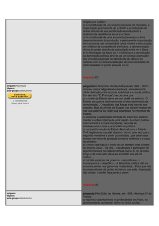 dirigida por Colbert.
c) A constituição de um sistema nacional de impostos, a
organização permanente do exército e a unificação do
direito através de sua codificação reproduzindo a
dinâmica da obediência ao rei e a Deus.
d) A constituição de uma economia baseada no livre
desenvolvimento da produção, a permanente organização
da burocracia real comandada pelos nobres e estruturada
em critérios de competência e eficácia, a representação
divina do poder através da associação entre rei e Deus.
e) A eliminação da figura do 1.o Ministro e a constituição
da dominação política através de um reforço acentuado
dos vínculos pessoais de obediência do clero e da
nobreza com a institucionalização de uma sociedade de
corte baseada no poder pessoal do rei.
resposta:[D]
origem:Mackenzie
tópico:
sub-grupo:Absolutismo
1 comentários
clique para inserir
pergunta:O florentino Nicolau Maquiavel (1469 - 1527)
rompeu com a religiosidade medieval, estabelecendo
nítida distinção entre a moral individual e a moral pública.
Em seu livro "O Príncipe" preconizava que:
a) o chefe de Estado deve ser um chefe de exército. O
Estado em guerra deve renunciar a todo sentimento de
humanidade... O equilíbrio das forças está inscrito nos
tratados. Mas os chefes de Estado não devem hesitar em
trair sua palavra ou violar sua assinatura no interesse do
Estado.
b) somente a autoridade ilimitada do soberano poderia
manter a ordem interna de uma nação. A ordem política
internacional é a mais importante; sem ela se
estabeleceria o caos e a turbulência política.
c) na transformação do Estado Natural para o Estado
Civil, legitima-se o poder absoluto do rei, uma vez que o
segundo monta-se a partir do indivíduo, que cede seus
direitos em troca de proteção contra a violência e o caos
do primeiro.
d) o trono real não é o trono de um homem, mas o trono
do próprio Deus... Os reis... são deuses e participam de
alguma maneira da independência divina. O rei vê mais
longe e de mais alto; deve-se acreditar que ele vê
melhor...
e) há três espécies de governo: o republicano, o
monárquico e o despótico... A liberdade política não se
encontra senão nos governos moderados... Para que não
se possa abusar do poder, é preciso que pela, disposição
das coisas, o poder faça parar o poder.
resposta:[A]
origem:
tópico:
sub-grupo:Absolutismo
pergunta:Pelo Edito de Nantes, em 1598, Henrique IV da
França
a) reprimiu violentamente os protestantes em Paris, no
acontecimento conhecido como "A Noite de São
 