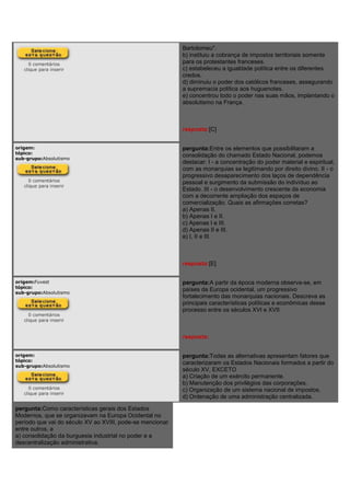 0 comentários
clique para inserir
Bartolomeu".
b) instituiu a cobrança de impostos territoriais somente
para os protestantes franceses.
c) estabeleceu a igualdade política entre os diferentes
credos.
d) diminuiu o poder dos católicos franceses, assegurando
a supremacia política aos huguenotes.
e) concentrou todo o poder nas suas mãos, implantando o
absolutismo na França.
resposta:[C]
origem:
tópico:
sub-grupo:Absolutismo
0 comentários
clique para inserir
pergunta:Entre os elementos que possibilitaram a
consolidação do chamado Estado Nacional, podemos
destacar: I - a concentração do poder material e espiritual,
com as monarquias se legitimando por direito divino. II - o
progressivo desaparecimento dos laços de dependência
pessoal e surgimento da submissão do indivíduo ao
Estado. III - o desenvolvimento crescente da economia
com a decorrente ampliação dos espaços de
comercialização. Quais as afirmações corretas?
a) Apenas II.
b) Apenas I e II.
c) Apenas I e III.
d) Apenas II e III.
e) I, II e III.
resposta:[E]
origem:Fuvest
tópico:
sub-grupo:Absolutismo
0 comentários
clique para inserir
pergunta:A partir da época moderna observa-se, em
países da Europa ocidental, um progressivo
fortalecimento das monarquias nacionais. Descreva as
principais características políticas e econômicas desse
processo entre os séculos XVI e XVII.
resposta:
origem:
tópico:
sub-grupo:Absolutismo
0 comentários
clique para inserir
pergunta:Todas as alternativas apresentam fatores que
caracterizaram os Estados Nacionais formados a partir do
século XV, EXCETO
a) Criação de um exército permanente.
b) Manutenção dos privilégios das corporações.
c) Organização de um sistema nacional de impostos.
d) Ordenação de uma administração centralizada.
pergunta:Como características gerais dos Estados
Modernos, que se organizavam na Europa Ocidental no
período que vai do século XV ao XVIII, pode-se mencionar
entre outros, a
a) consolidação da burguesia industrial no poder e a
descentralização administrativa.
 
