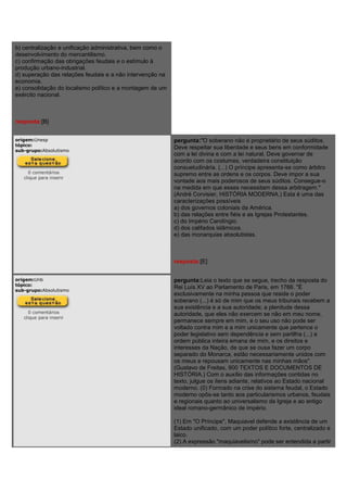 b) centralização e unificação administrativa, bem como o
desenvolvimento do mercantilismo.
c) confirmação das obrigações feudais e o estímulo à
produção urbano-industrial.
d) superação das relações feudais e a não intervenção na
economia.
e) consolidação do localismo político e a montagem de um
exército nacional.
resposta:[B]
origem:Unesp
tópico:
sub-grupo:Absolutismo
0 comentários
clique para inserir
pergunta:"O soberano não é proprietário de seus súditos.
Deve respeitar sua liberdade e seus bens em conformidade
com a lei divina e com a lei natural. Deve governar de
acordo com os costumes, verdadeira constituição
consuetudinária. (...) O príncipe apresenta-se como árbitro
supremo entre as ordens e os corpos. Deve impor a sua
vontade aos mais poderosos de seus súditos. Consegue-o
na medida em que esses necessitam dessa arbitragem."
(André Corvisier, HISTÓRIA MODERNA.) Esta é uma das
caracterizações possíveis
a) dos governos coloniais da América.
b) das relações entre fiéis e as Igrejas Protestantes.
c) do Império Carolíngio.
d) dos califados islâmicos.
e) das monarquias absolutistas.
resposta:[E]
origem:Unb
tópico:
sub-grupo:Absolutismo
0 comentários
clique para inserir
pergunta:Leia o texto que se segue, trecho da resposta do
Rei Luís XV ao Parlamento de Paris, em 1766. "É
exclusivamente na minha pessoa que reside o poder
soberano (...) é só de mim que os meus tribunais recebem a
sua existência e a sua autoridade; a plenitude dessa
autoridade, que eles não exercem se não em meu nome,
permanece sempre em mim, e o seu uso não pode ser
voltado contra mim e a mim unicamente que pertence o
poder legislativo sem dependência e sem partilha (...) a
ordem pública inteira emana de mim, e os direitos e
interesses da Nação, de que se ousa fazer um corpo
separado do Monarca, estão necessariamente unidos com
os meus e repousam unicamente nas minhas mãos".
(Gustavo de Freitas, 900 TEXTOS E DOCUMENTOS DE
HISTÓRIA.) Com o auxílio das informações contidas no
texto, julgue os itens adiante, relativos ao Estado nacional
moderno. (0) Formado na crise do sistema feudal, o Estado
moderno opôs-se tanto aos particularismos urbanos, feudais
e regionais quanto ao universalismo da Igreja e ao antigo
ideal romano-germânico de império.
(1) Em "O Príncipe", Maquiavel defende a existência de um
Estado unificado, com um poder político forte, centralizado e
laico.
(2) A expressão "maquiavelismo" pode ser entendida a partir
 