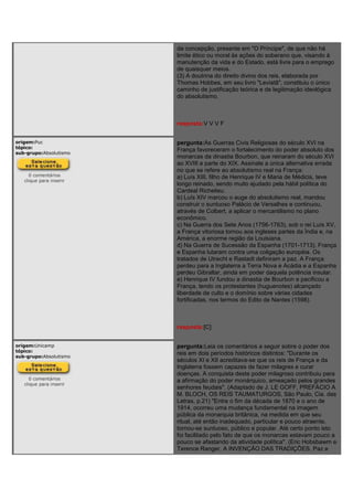 da concepção, presente em "O Príncipe", de que não há
limite ético ou moral às ações do soberano que, visando à
manutenção da vida e do Estado, está livre para o emprego
de quaisquer meios.
(3) A doutrina do direito divino dos reis, elaborada por
Thomas Hobbes, em seu livro "Leviatã", constituiu o único
caminho de justificação teórica e de legitimação ideológica
do absolutismo.
resposta:V V V F
origem:Puc
tópico:
sub-grupo:Absolutismo
0 comentários
clique para inserir
pergunta:As Guerras Civis Religiosas do século XVI na
França favoreceram o fortalecimento do poder absoluto dos
monarcas da dinastia Bourbon, que reinaram do século XVI
ao XVIII e parte do XIX. Assinale a única alternativa errada
no que se refere ao absolutismo real na França:
a) Luís XIII, filho de Henrique IV e Maria de Médicis, teve
longo reinado, sendo muito ajudado pela hábil política do
Cardeal Richelieu.
b) Luís XIV marcou o auge do absolutismo real, mandou
construir o suntuoso Palácio de Versalhes e continuou,
através de Colbert, a aplicar o mercantilismo no plano
econômico.
c) Na Guerra dos Sete Anos (1756-1763), sob o rei Luís XV,
a França vitoriosa tomou aos ingleses partes da Índia e, na
América, a enorme região da Louisiana.
d) Na Guerra de Sucessão da Espanha (1701-1713), França
e Espanha lutaram contra uma coligação européia. Os
tratados de Utrecht e Rastadt definiram a paz. A França
perdeu para a Inglaterra a Terra Nova e Acádia e a Espanha
perdeu Gibraltar, ainda em poder daquela potência insular.
e) Henrique IV fundou a dinastia de Bourbon e pacificou a
França, tendo os protestantes (huguenotes) alcançado
liberdade de culto e o domínio sobre várias cidades
fortificadas, nos termos do Edito de Nantes (1598).
resposta:[C]
origem:Unicamp
tópico:
sub-grupo:Absolutismo
0 comentários
clique para inserir
pergunta:Leia os comentários a seguir sobre o poder dos
reis em dois períodos históricos distintos: "Durante os
séculos XI e XII acreditava-se que os reis de França e da
Inglaterra fossem capazes de fazer milagres e curar
doenças. A conquista deste poder milagroso contribuiu para
a afirmação do poder monárquico, ameaçado pelos grandes
senhores feudais". (Adaptado de J. LE GOFF, PREFÁCIO A
M. BLOCH, OS REIS TAUMATURGOS, São Paulo, Cia. das
Letras, p.21) "Entre o fim da década de 1870 e o ano de
1914, ocorreu uma mudança fundamental na imagem
pública da monarquia britânica, na medida em que seu
ritual, até então inadequado, particular e pouco atraente,
tornou-se suntuoso, público e popular. Até certo ponto isto
foi facilitado pelo fato de que os monarcas estavam pouco a
pouco se afastando da atividade política". (Eric Hobsbawm e
Terence Ranger, A INVENÇÃO DAS TRADIÇÕES, Paz e
 
