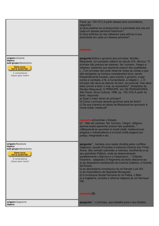 Terra, pp. 130-131) A partir desses dois comentários,
responda:
a) Que poderes se contrapunham à autoridade dos reis em
cada um desses períodos históricos?
b) Que artifícios os reis utilizaram para afirmar a sua
autoridade em cada um desses períodos?
resposta:
origem:Unicamp
tópico:
sub-grupo:Absolutismo
2 comentários
clique para inserir
pergunta:Sobre o governo dos príncipes, Nicolau
Maquiavel, um pensador italiano do século XVI, afirmou: "O
príncipe não precisa ser piedoso, fiel, humano, íntegro e
religioso, bastando que aparente possuir tais qualidades.
(...) Um príncipe não pode observar todas as coisas a que
são obrigados os homens considerados bons, sendo
freqüentemente forçado, para manter o governo, a agir
contra a caridade, a fé, a humanidade, a religião (...). O
príncipe não deve se desviar do bem, se possível, mas deve
estar pronto a fazer o mal, se necessário". (Adaptado de
Nicolau Maquiavel, O PRÍNCIPE, em OS PENSADORES,
São Paulo, Nova Cultural, 1996, pp. 102-103) A partir do
texto, responda:
a) Qual o maior dever do príncipe?
b) Como o príncipe deveria governar para ter êxito?
c) De que maneira as idéias de Maquiavel se opunham à
moral cristã, medieval?
resposta:a)Controlar o Estado.
b)"...Não ser piedoso, fiel, humano, íntegro, religioso,
apenas basta aparentar possuir tais qualidade..."
c)Maquiavel se opunham à moral cristã, medieval pois
pregava o individualismo e á moral cristã pregava por
justiça, integridade e etc.
origem:Mackenzie
tópico:
sub-grupo:Absolutismo
0 comentários
clique para inserir
pergunta:"...herdara uma nação dividida pelos conflitos
religiosos, sociais (Frondas) e externos (Guerra dos Trinta
Anos). Seu reinado submeteu a nobreza, recolhendo-a ao
seu grandioso Palácio, onde se desenvolveram
paralelamente o Barroco e o Classicismo..." (Cláudio
Vicentino - adaptado) O fragmento de texto relaciona-se:
a) ao despotismo esclarecido da Czarina Catarina, a Grande
da Rússia.
b) ao absolutismo monárquico do rei francês Luís XIV.
c) ao Imperialismo de Napoleão Bonaparte.
d) à monarquia feudal francesa do rei Felipe, o Belo.
e) à Inglaterra, durante a reforma religiosa do rei Henrique
VIII.
resposta:[B]
origem:Cesgranrio
tópico:
pergunta:"...o príncipe, que trabalha para o seu Estado,
 