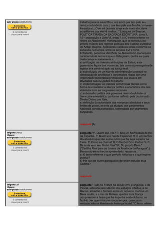 sub-grupo:Absolutismo
0 comentários
clique para inserir
trabalha para os seus filhos, e o amor que tem pelo seu
reino, confundindo com o que tem pela sua família, torna-se-
lhe natural... O rei vê de mais longe e de mais alto; deve
acreditar-se que ele vê melhor..." (Jacques de Bossuet.
POLÍTICA TIRADA DA SAGRADA ESCRITURA. Livro II,
10• proposição e Livro VI, artigo 1.o) O trecho anterior se
refere ao Absolutismo monárquico, que se constituiu no
próprio modelo dos regimes políticos dos Estados europeus
do Antigo Regime. Apresentou variáveis locais conforme se
expandia na Europa, entre os séculos XVI e XVIII.
Entretanto, podemos identificar no Absolutismo monárquico
características comuns que o distinguiam, dentre as quais
destacamos corretamente a:
a) unificação de diversas atribuições de Estado e de
governo na figura dos monarcas, tais como a prerrogativa de
legislar e a administração da justiça real.
b) substituição de um tipo de administração baseada na
distribuição de privilégios e concessões régias por uma
organização burocrática profissional que atuava em
atividades desvinculadas do Estado.
c) implementação de práticas econômicas liberais como
forma de consolidar a aliança política e econômica dos reis
absolutos com as burguesias nacionais.
d) submissão política dos governos reais absolutistas à
hierarquia eclesiástica, conforme definido pela doutrina do
Direito Divino dos Reis.
e) definição da autoridade dos monarcas absolutos e seus
limites de poder, através da atuação dos parlamentos
nacionais constitucionalistas, controlados por segmentos
burgueses.
resposta:[A]
origem:Unesp
tópico:
sub-grupo:Absolutismo
1 comentários
clique para inserir
pergunta:"P. Quem sois vós? R. Sou um fiel Vassalo do Rei
da Espanha. P. Quem é o Rei da Espanha? R. É um Senhor
tão absoluto que não existe outro que lhe seja superior na
Terra. P. Como se chama? R. O Senhor Dom Carlos IV. P.
De onde vem seu Poder Real? R. Do próprio Deus."
("Cartilha Real para os Jovens da Província do Paraguai".)
Baseando-se no trecho apresentado, responda.
a) O texto refere-se a qual período histórico e a que regime
político?
b) Por que os jovens paraguaios deveriam estudar esta
Cartilha?
resposta:
origem:Uel
tópico:
sub-grupo:Absolutismo
0 comentários
clique para inserir
pergunta:"Tudo na França no século XVII é angústia: a de
Pascal, siderado pelo silêncio dos espaços infinitos, a de
Racine, situando o homem entre um universo mudo e um
Deus oculto, e o riso de Moliere, que fez toda França
compreender a farsa que lhe impunha o absolutismo, ao
fazê-lo crer que vivia uns novos tempos, quando na
verdade, não se libertara da herança feudal." O texto refere-
 