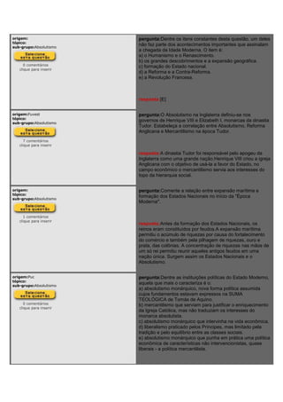 origem:
tópico:
sub-grupo:Absolutismo
0 comentários
clique para inserir
pergunta:Dentre os itens constantes desta questão, um deles
não faz parte dos acontecimentos importantes que assinalam
a chegada da Idade Moderna. O item é:
a) o Humanismo e o Renascimento.
b) os grandes descobrimentos e a expansão geográfica.
c) formação do Estado nacional.
d) a Reforma e a Contra-Reforma.
e) a Revolução Francesa.
resposta:[E]
origem:Fuvest
tópico:
sub-grupo:Absolutismo
7 comentários
clique para inserir
pergunta:O Absolutismo na Inglaterra definiu-se nos
governos de Henrique VIII e Elizabeth I, monarcas da dinastia
Tudor. Estabeleça a correlação entre Absolutismo, Reforma
Anglicana e Mercantilismo na época Tudor.
resposta:A dinastia Tudor foi responsável pelo apogeu da
Inglaterra como uma grande nação.Henrique VIII criou a igreja
Anglicana com o objetivo de usá-la a favor do Estado, no
campo econômico o mercantilismo servia aos interesses do
topo da hierarquia social.
origem:
tópico:
sub-grupo:Absolutismo
1 comentários
clique para inserir
pergunta:Comente a relação entre expansão marítima e
formação dos Estados Nacionais no início da "Época
Moderna".
resposta:Antes da formação dos Estados Nacionais, os
reinos eram constituídos por feudos.A expansão marítima
permitiu o acúmulo de riquezas por causa do fortalecimento
do comércio e também pela pilhagem de riquezas, ouro e
prata, das colônias. A concentração de riquezas nas mãos de
um só rei permitiu reunir aqueles antigos feudos em uma
nação única. Surgem assim os Estados Nacionais e o
Absolutismo.
origem:Puc
tópico:
sub-grupo:Absolutismo
0 comentários
clique para inserir
pergunta:Dentre as instituições políticas do Estado Moderno,
aquela que mais o caracteriza é o:
a) absolutismo monárquico, nova forma política assumida
cujos fundamentos estavam expressos na SUMA
TEOLÓGICA de Tomás de Aquino.
b) mercantilismo que serviam para justificar o enriquecimento
da Igreja Católica, mas não traduziam os interesses do
monarca absolutista.
c) absolutismo monárquico que intervinha na vida econômica.
d) liberalismo praticado pelos Príncipes, mas limitado pela
tradição e pelo equilíbrio entre as classes sociais.
e) absolutismo monárquico que punha em prática uma política
econômica de características não intervencionistas, quase
liberais - a política mercantilista.
 