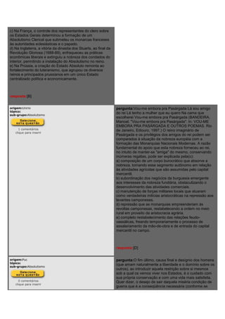 c) Na França, o controle dos representantes do clero sobre
os Estados Gerais determinou a formação de um
Absolutismo Clerical que submeteu os monarcas franceses
às autoridades eclesiásticas e o papado.
d) Na Inglaterra, a vitória da dinastia dos Stuarts, ao final da
Revolução Gloriosa (1688-89), enfraqueceu as práticas
econômicas liberais e extinguiu a nobreza dos condados do
interior, permitindo a instalação do Absolutismo no reino.
e) Na Prússia, a criação do Estado Absoluto remonta ao
fortalecimento do luteranismo, que agrupou os diversos
reinos e principados prussianos em um único Estado
centralizado política e economicamente.
resposta:[B]
origem:Unirio
tópico:
sub-grupo:Absolutismo
1 comentários
clique para inserir
pergunta:Vou-me embora pra Pasárgada Lá sou amigo
do rei Lá tenho a mulher que eu quero Na cama que
escolherei Vou-me embora pra Pasárgada (BANDEIRA,
Manoel. "Vou-me embora pra Pasárgada". In: VOU-ME
EMBORA PRA PASÁRGADA E OUTROS POEMAS. Rio
de Janeiro, Ediouro, 1997.) O reino imaginário de
Pasárgada e os privilégios dos amigos do rei podem ser
comparados à situação da nobreza européia com a
formação das Monarquias Nacionais Modernas. A razão
fundamental do apoio que esta nobreza forneceu ao rei,
no intuito de manter-se "amiga" do mesmo, conservando
inúmeras regalias, pode ser explicada pela(o):
a) composição de um corpo burocrático que absorve a
nobreza, tornando esse segmento autônomo em relação
às atividades agrícolas que são assumidas pelo capital
mercantil.
b) subordinação dos negócios da burguesia emergente
aos interesses da nobreza fundiária, obstaculizando o
desenvolvimento das atividades comerciais.
c) manutenção de forças militares locais que atuaram
como verdadeiras milícias aristocráticas na repressão aos
levantes camponeses.
d) repressão que as monarquias empreenderiam às
revoltas camponesas, restabelecendo a ordem no meio
rural em proveito da aristocracia agrária.
e) completo restabelecimento das relações feudo-
vassálicas, freando temporariamente o processo de
assalariamento da mão-de-obra e de entrada do capital
mercantil no campo.
resposta:[D]
origem:Puc
tópico:
sub-grupo:Absolutismo
0 comentários
clique para inserir
pergunta:O fim último, causa final e desígnio dos homens
(que amam naturalmente a liberdade e o domínio sobre os
outros), ao introduzir aquela restrição sobre si mesmos
sob a qual os vemos viver nos Estados, é o cuidado com
sua própria conservação e com uma vida mais satisfeita.
Quer dizer, o desejo de sair daquela miséria condição de
guerra que é a conseqüência necessária (conforme se
 