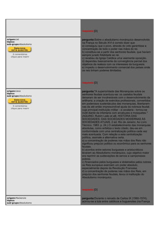 resposta:[D]
origem:Uel
tópico:
sub-grupo:Absolutismo
0 comentários
clique para inserir
pergunta:Sobre o absolutismo monárquico desenvolvido
na França no Século XVI é correto dizer que
a) conseguiu que o povo, através do voto garantisse a
concentração de todo o poder nas mãos do rei.
b) constituiu-se a partir dos senhores feudais, que haviam
sempre jurado fidelidade ao rei.
c) recebeu da Igreja Católica uma veemente oposição.
d) dependeu basicamente da convergência parcial dos
objetivos da realeza com os interesses da burguesia.
e) impediu o desenvolvimento comercial dos países onde
os reis tinham poderes ilimitados.
resposta:[D]
origem:Uece
tópico:
sub-grupo:Absolutismo
0 comentários
clique para inserir
pergunta:"A superioridade das Monarquias sobre os
senhores feudais acentuou-se: os castelos feudais
deixaram de ser invulneráveis com o desenvolvimento da
artilharia; a criação de exércitos profissionais, convertidos
em poderosos sustentáculos das monarquias, libertaram-
nas da até então imprescindível ajuda da nobreza feudal,
cuja principal instituição militar - a cavalaria - tornou-se
inútil diante da infantaria com arcabuzes e mosquetes."
(AQUINO, Rubim Leão et alli. HISTÓRIA DAS
SOCIEDADES. DAS SOCIEDADES MODERNAS ÀS
SOCIEDADES ATUAIS. 2 ed. Rio de Janeiro: Ao Livro
Técnico, 1983. p. 24.) O estabelecimento das monarquias
absolutas, como enfatiza o texto citado, deu-se em
conformidade com uma centralização política cada vez
mais acentuada. Com relação a esta centralização
política, assinale a alternativa certa.
a) a concentração de poderes nas mãos dos Reis não
significou prejuízo político ou econômico para os senhores
feudais.
b) acordos entre setores burgueses e aristocráticos
levaram ao Absolutismo monárquico, cujo objetivo maior
era reprimir as sublevações de servos e camponeses
pobres.
c) financiados pelos burgueses e idolatrados pelos nobres,
os Reis europeus exerciam um poder absoluto,
especialmente depois da Revolução Francesa.
d) a concentração de poderes nas mãos dos Reis, em
prejuízo dos senhores feudais, levou à instituição do
Absolutismo monárquico.
resposta:[D]
origem:Mackenzie
tópico:
sub-grupo:Absolutismo
pergunta:Durante o reinado de Carlos IX (1560-1574),
acirrou-se a luta entre católicos e huguenotes (na França
 