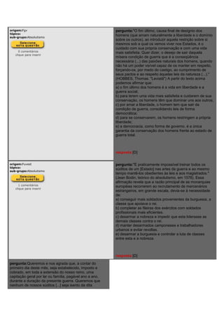 origem:Fgv
tópico:
sub-grupo:Absolutismo
0 comentários
clique para inserir
pergunta:"O fim último, causa final de desígnio dos
homens (que amam naturalmente a liberdade e o domínio
sobre os outros), ao introduzir aquela restrição sobre si
mesmos sob a qual os vemos viver nos Estados, é o
cuidado com sua própria conservação e com uma vida
mais satisfeita. Quer dizer, o desejo de sair daquela
mísera condição de guerra que é a conseqüência
necessária (...) das paixões naturais dos homens, quando
não há um poder visível capaz de os manter em respeito,
forçando-os, por medo do castigo, ao cumprimento de
seus pactos e ao respeito àquelas leis da natureza (...)."
(HOBBES, Thomas. "Leviatã") A partir do texto acima
podemos afirmar que:
a) o fim último dos homens é a vida em liberdade e a
guerra social;
b) para terem uma vida mais satisfeita e cuidarem de sua
conservação, os homens têm que dominar uns aos outros;
c) por amar a liberdade, o homem tem que sair da
condição de guerra, consolidando leis de forma
democrática;
d) para se conservarem, os homens restringem a própria
liberdade;
e) a democracia, como forma de governo. é a única
garantia da conservação dos homens frente ao estado de
guerra total.
resposta:[D]
origem:Fuvest
tópico:
sub-grupo:Absolutismo
1 comentários
clique para inserir
pergunta:"É praticamente impossível treinar todos os
súditos de um [Estado] nas artes da guerra e ao mesmo
tempo mantê-los obedientes às leis e aos magistrados."
(Jean Bodin, teórico do absolutismo, em 1578). Essa
afirmação revela que a razão principal de as monarquias
européias recorrerem ao recrutamento de mercenários
estrangeiros, em grande escala, devia-se à necessidade
de:
a) conseguir mais soldados provenientes da burguesia, a
classe que apoiava o rei.
b) completar as fileiras dos exércitos com soldados
profissionais mais eficientes.
c) desarmar a nobreza e impedir que esta liderasse as
demais classes contra o rei.
d) manter desarmados camponeses e trabalhadores
urbanos e evitar revoltas.
e) desarmar a burguesia e controlar a luta de classes
entre esta e a nobreza.
resposta:[D]
pergunta:Queremos e nos agrada que, a contar do
primeiro dia deste mês, seja estabelecido, imposto e
cobrado, em toda a extensão do nosso reino, uma
capitação geral por lar ou família, pagável ano a ano,
durante a duração da presente guerra. Queremos que
nenhum de nossos súditos [...] seja isento da dita
 