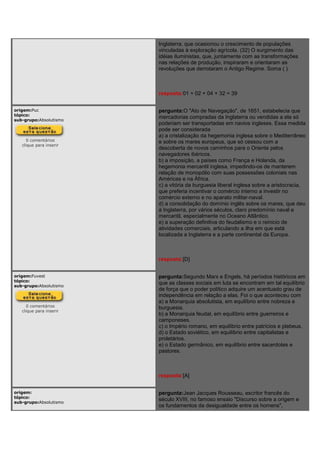 Inglaterra, que ocasionou o crescimento de populações
vinculadas à exploração agrícola. (32) O surgimento das
idéias iluministas, que, juntamente com as transformações
nas relações de produção, inspiraram e orientaram as
revoluções que derrotaram o Antigo Regime. Soma ( )
resposta:01 + 02 + 04 + 32 = 39
origem:Puc
tópico:
sub-grupo:Absolutismo
0 comentários
clique para inserir
pergunta:O "Ato de Navegação", de 1651, estabelecia que
mercadorias compradas da Inglaterra ou vendidas a ela só
poderiam ser transportadas em navios ingleses. Essa medida
pode ser considerada
a) a cristalização da hegemonia inglesa sobre o Mediterrâneo
e sobre os mares europeus, que só cessou com a
descoberta de novos caminhos para o Oriente pelos
navegadores ibéricos.
b) a imposição, a países como França e Holanda, da
hegemonia mercantil inglesa, impedindo-os de manterem
relação de monopólio com suas possessões coloniais nas
Américas e na África.
c) a vitória da burguesia liberal inglesa sobre a aristocracia,
que preferia incentivar o comércio interno a investir no
comércio externo e no aparato militar-naval.
d) a consolidação do domínio inglês sobre os mares, que deu
à Inglaterra, por vários séculos, claro predomínio naval e
mercantil, especialmente no Oceano Atlântico.
e) a superação definitiva do feudalismo e o reinicio de
atividades comerciais, articulando a ilha em que está
localizada a Inglaterra e a parte continental da Europa.
resposta:[D]
origem:Fuvest
tópico:
sub-grupo:Absolutismo
0 comentários
clique para inserir
pergunta:Segundo Marx e Engels, há períodos históricos em
que as classes sociais em luta se encontram em tal equilíbrio
de força que o poder político adquire um acentuado grau de
independência em relação a elas. Foi o que aconteceu com
a) a Monarquia absolutista, em equilíbrio entre nobreza e
burguesia.
b) a Monarquia feudal, em equilíbrio entre guerreiros e
camponeses.
c) o Império romano, em equilíbrio entre patrícios e plebeus.
d) o Estado soviético, em equilíbrio entre capitalistas e
proletários.
e) o Estado germânico, em equilíbrio entre sacerdotes e
pastores.
resposta:[A]
origem:
tópico:
sub-grupo:Absolutismo
pergunta:Jean Jacques Rousseau, escritor francês do
século XVIII, no famoso ensaio "Discurso sobre a origem e
os fundamentos da desigualdade entre os homens",
 