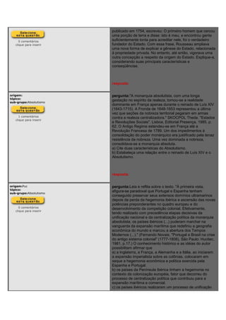 0 comentários
clique para inserir
publicado em 1754, escreveu: O primeiro homem que cercou
uma porção de terra e disse: isto é meu, e encontrou gente
suficientemente tonta para acreditar nele, foi o verdadeiro
fundador do Estado. Com essa frase, Rousseau ampliava
uma nova forma de explicar a gênese do Estado, relacionada
à propriedade privada. No entanto, até então, vigorava uma
outra concepção a respeito da origem do Estado. Explique-a,
considerando suas principais características e
conseqüências.
resposta:
origem:
tópico:
sub-grupo:Absolutismo
1 comentários
clique para inserir
pergunta:"A monarquia absolutista, com uma longa
gestação no espírito da realeza, tornou-se a realidade
dominante em França apenas durante o reinado de Luís XIV
(1643-1715). A Fronda de 1648-1653 representou a última
vez que seções da nobreza territorial pegaram em armas
contra a realeza centralizadora." SKOCPOL Theda. "Estados
e Revoluções Sociais". Lisboa, Editorial Presença, 1985. p.
62. O Antigo Regime estendeu-se em França até a
Revolução Francesa de 1789. Um dos impedimentos à
consolidação do poder monárquico era justificado pela tenaz
resistência da nobreza. Uma vez dominada a nobreza,
consolidava-se a monarquia absoluta.
a) Cite duas características do Absolutismo.
b) Estabeleça uma relação entre o reinado de Luís XIV e o
Absolutismo.
resposta:
origem:Puc
tópico:
sub-grupo:Absolutismo
0 comentários
clique para inserir
pergunta:Leia e reflita sobre o texto. "À primeira vista,
afigura-se paradoxal que Portugal e Espanha tenham
conseguido preservar seus extensos domínios ultramarinos
depois da perda da hegemonia ibérica e ascensão das novas
potências preponderantes no quadro europeu e do
desenvolvimento da competição colonial. Efetivamente,
tendo realizado com precedência etapas decisivas da
unificação nacional e da centralização política da monarquia
absolutista, os países ibéricos (...) puderam marchar na
vanguarda da expansão marítima que redefiniu a geografia
econômica do mundo e marcou a abertura dos Tempos
Modernos (...)." (Fernando Novais. "Portugal e Brasil na crise
do antigo sistema colonial" (1777-1808), São Paulo: Hucitec,
1981, p.17.) O conhecimento histórico e as idéias do autor
possibilitam afirmar que
a) a Inglaterra, a França, a Alemanha e a Itália, ao iniciarem
a expansão imperialista sobre as colônias, colocaram em
xeque a hegemonia econômica e política exercida pela
Espanha e Portugal.
b) os países da Península Ibérica tinham a hegemonia no
contexto da colonização européia, fator que decorreu do
processo de centralização política que contribuiu para a
expansão marítima e comercial.
c) os países ibéricos realizaram um processo de unificação
 