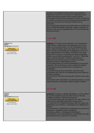 nacional e centralização política depois que perderam a
hegemonia econômica na Europa, em razão da acirrada
disputa dos países europeus pelo mercado colonial.
d) Portugal e Espanha não conseguiram manter os territórios
na América, já que estes foram conquistados pela Inglaterra,
que passou a exercer uma posição hegemônica no
continente.
e) as monarquias absolutas dos países ibéricos contribuíram
para a própria dominação holandesa, inglesa e francesa na
América, uma vez que estabeleceram uma nova divisão das
terras americanas.
resposta:[B]
origem:Fatec
tópico:
sub-grupo:Absolutismo
0 comentários
clique para inserir
pergunta:"A França é uma monarquia. O rei representa a
nação inteira, e cada pessoa não representa outra coisa
senão um só indivíduo ante o rei. Em conseqüência todo
poder, toda autoridade, reside nas mãos do rei, e só deve
haver no reino a autoridade que ele estabelece. Deve ser o
dono, pode escutar os conselhos, consultá-los mas deve
decidir. Deus que fez o rei dar-lhe-á as luzes necessárias,
contanto que mostre boas intenções" (Luiz XIV - "Memórias
sobre a Arte de Governar") Podemos caracterizar o
absolutismo monárquico posto em prática nos países
europeus durante a Idade Moderna como:
a) uma aliança entre um monarca absolutista e a burguesia
mercantil, a fim de dominar e excluir o poder da nobreza.
b) uma aliança bem-sucedida entre a burguesia e o
proletariado.
c) uma forma de governo autoritária, cujo poder está
centralizado nas mãos de uma pessoa que exerce todas as
funções do Estado.
d) um sinônimo de tirania exercida pelo monarca sobre seus
súditos.
e) um poder total concentrado nas mãos da nobreza, no qual
cabia aos juízes e deputados a tarefa de julgar e legislar.
resposta:[C]
origem:
tópico:
sub-grupo:Absolutismo
0 comentários
clique para inserir
pergunta:A respeito do Estado Absolutista é correto afirmar:
a) o poder concentrava-se nas mãos do rei por ter este
conseguido afastar a influência da nobreza.
b) Era caracterizado pela concentração do poder político nas
mãos do rei e pela legitimação divina desse poder.
c) O poder do rei no Estado absolutista, além de carecer de
justificação, era criticado por pensadores como Maquiavel e
Hobbes.
d) Na economia, o Absolutismo correspondeu ao período de
transição do capitalismo para o feudalismo.
e) No plano político, a formação do Absolutismo
correspondeu a uma necessidade de centralização do poder
para adequar-se ao surgimento da nobreza.
 