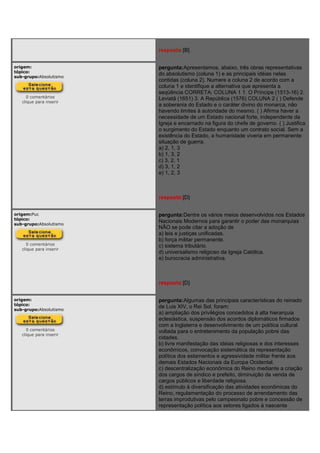 resposta:[B]
origem:
tópico:
sub-grupo:Absolutismo
0 comentários
clique para inserir
pergunta:Apresentamos, abaixo, três obras representativas
do absolutismo (coluna 1) e as principais idéias nelas
contidas (coluna 2). Numere a coluna 2 de acordo com a
coluna 1 e identifique a alternativa que apresenta a
seqüência CORRETA: COLUNA 1 1. O Príncipe (1513-16) 2.
Leviatã (1651) 3. A República (1576) COLUNA 2 ( ) Defende
a soberania do Estado e o caráter divino do monarca, não
havendo limites à autoridade do mesmo. ( ) Afirma haver a
necessidade de um Estado nacional forte, independente da
Igreja e encarnado na figura do chefe de governo. ( ) Justifica
o surgimento do Estado enquanto um contrato social. Sem a
existência do Estado, a humanidade viveria em permanente
situação de guerra.
a) 2, 1, 3
b) 1, 3, 2
c) 3, 2, 1
d) 3, 1, 2
e) 1, 2, 3
resposta:[D]
origem:Puc
tópico:
sub-grupo:Absolutismo
0 comentários
clique para inserir
pergunta:Dentre os vários meios desenvolvidos nos Estados
Nacionais Modernos para garantir o poder das monarquias
NÃO se pode citar a adoção de
a) leis e justiças unificadas.
b) força militar permanente.
c) sistema tributário.
d) universalismo religioso da Igreja Católica.
e) burocracia administrativa.
resposta:[D]
origem:
tópico:
sub-grupo:Absolutismo
0 comentários
clique para inserir
pergunta:Algumas das principais características do reinado
de Luis XIV, o Rei Sol, foram:
a) ampliação dos privilégios concedidos à alta hierarquia
eclesiástica, suspensão dos acordos diplomáticos firmados
com a Inglaterra e desenvolvimento de um política cultural
voltada para o entretenimento da população pobre das
cidades.
b) livre manifestação das idéias religiosas e dos interesses
econômicos, convocação sistemática da representação
política dos estamentos e agressividade militar frente aos
demais Estados Nacionais da Europa Ocidental.
c) descentralização econômica do Reino mediante a criação
dos cargos de síndico e prefeito, diminuição da venda de
cargos públicos e liberdade religiosa.
d) estímulo à diversificação das atividades econômicas do
Reino, regulamentação do processo de arrendamento das
terras improdutivas pelo campesinato pobre e concessão de
representação política aos setores ligados à nascente
 