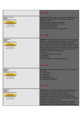 resposta:[C]
origem:Cesgranrio
tópico:
sub-grupo:Absolutismo
1 comentários
clique para inserir
pergunta:Assinale a opção que expressa corretamente uma
prática dos Estados Modernos Absolutos europeus nos
séculos XV - XVIII:
a) Combate aos privilégios da nobreza.
b) Centralização política e administrativa.
c) Política econômica liberal.
d) Fragmentação territorial.
e) Abandono do tributarismo e do fiscalismo.
resposta:[B]
origem:Faap
tópico:
sub-grupo:Absolutismo
0 comentários
clique para inserir
pergunta:Principalmente a partir do século XVI vários autores
passam a desenvolver teorias, justificando o poder real. São
os legistas que, através de doutrinas leigas ou religiosas,
tentam legalizar o Absolutismo. Um deles é Maquiavel: afirma
que a obrigação suprema do governante é manter o poder e a
segurança do país que governa. Para isso deve usar de todos
os meios disponíveis pois que "os fins justificam os meios."
Professou suas idéias na famosa obra:
a) "Leviatã"
b) "Do Direito da Paz e da Guerra"
c) "República"
d) "O Príncipe"
e) "Política Segundo as Sagradas Escrituras"
resposta:[D]
origem:Fei
tópico:
sub-grupo:Absolutismo
0 comentários
clique para inserir
pergunta:A famosa frase atribuída a Luis XIV: "O Estado sou
eu", define:
a) o absolutismo;
b) o iluminismo,
c) o liberalismo;
d) o patriotismo do rei;
e) a igualdade democrática.
resposta:[A]
origem:Fgv
tópico:
sub-grupo:Absolutismo
0 comentários
clique para inserir
pergunta:Os Tratados de Westfália (Münster e Osnabruch),
que puseram fim à Guerra dos Trinta Anos (1618-1648),
tiveram ampla repercussão, tendo em vista que
a) consagraram os princípios de uma ideologia católica,
absolutista e autoritária, que foram impostos pela França.
b) romperam com o estatuto que definia a estabilidade política
e religiosa das nações européias.
c) atraíram a participação da Inglaterra para a solução dos
problemas continentais advindos da evolução econômica.
d) acabaram com a política de hegemonia dos Habsburgos e
 