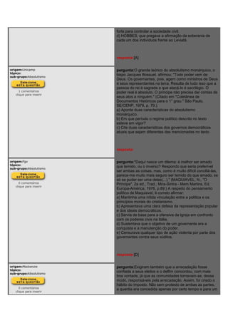 forte para controlar a sociedade civil.
d) HOBBES, que pregava a afirmação da soberania de
cada um dos indivíduos frente ao Leviatã.
resposta:[A]
origem:Unicamp
tópico:
sub-grupo:Absolutismo
1 comentários
clique para inserir
pergunta:O grande teórico do absolutismo monárquico, o
bispo Jacques Bossuet, afirmou: "Todo poder vem de
Deus. Os governantes, pois, agem como ministros de Deus
e seus representantes na terra. Resulta de tudo isso que a
pessoa do rei é sagrada e que atacá-lo é sacrilégio. O
poder real é absoluto. O príncipe não precisa dar contas de
seus atos a ninguém." (Citado em "Coletânea de
Documentos Históricos para o 1° grau." São Paulo,
SE/CENP, 1978, p. 79.).
a) Aponte duas características do absolutismo
monárquico.
b) Em que período o regime político descrito no texto
esteve em vigor?
c) Cite duas características dos governos democráticos
atuais que sejam diferentes das mencionadas no texto.
resposta:
origem:Fgv
tópico:
sub-grupo:Absolutismo
0 comentários
clique para inserir
pergunta:"Daqui nasce um dilema: é melhor ser amado
que temido, ou o inverso? Respondo que seria preferível
ser ambas as coisas, mas, como é muito difícil conciliá-las,
parece-me muito mais seguro ser temido do que amado, se
só se puder ser uma delas(...)." (MAQUIAVEL, N., "O
Príncipe". 2a ed., Trad., Mira-Sintra - Mem Martins, Ed.
Europa-América, 1976, p.89.) A respeito do pensamento
político de Maquiavel, é correto afirmar:
a) Mantinha uma nítida vinculação entre a política e os
princípios morais do cristianismo.
b) Apresentava uma clara defesa da representação popular
e dos ideais democráticos.
c) Servia de base para a ofensiva da Igreja em confronto
com os poderes civis na Itália.
d) Sustentava que o objetivo de um governante era a
conquista e a manutenção do poder.
e) Censurava qualquer tipo de ação violenta por parte dos
governantes contra seus súditos.
resposta:[D]
origem:Mackenzie
tópico:
sub-grupo:Absolutismo
0 comentários
clique para inserir
pergunta:Exigiram também que a arrecadação fosse
confiada a seus eleitos e o delfim concordou, com mais
boa vontade, já que as comunidades tornavam-se, desse
modo, responsáveis pela arrecadação. Assim, foi criado o
hábito do imposto. Não sem protesto de ambas as partes,
a quantia era concedida apenas por certo tempo e para um
 