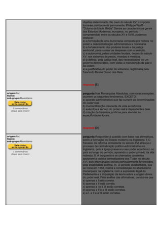 objetivo determinado. No meio do século XV, o imposto
torna-se praticamente permanente. Philippe Wolff -
"Outono da Idade Média" Dentre as características gerais
dos Estados Modernos, europeus, no período
compreendido entre os séculos XV e XVIII, podemos
destacar:
a) a formação de uma burocracia composta por nobres no
poder e descentralização administrativa e monetária.
b) a fortalecimento dos poderes locais e da justiça
senhorial, para custear as despesas com o exército.
c) a autonomia, pelas unidades feudais, depois do século
XV, nos sistemas de pesos, moedas e medidas.
d) a defesa, pela justiça real, das necessidades de um
governo democrático, com vistas à manutenção da paz e
da ordem.
e) a justificativa do poder do soberano, legitimada pela
Teoria do Direito Divino dos Reis.
resposta:[E]
origem:Puc
tópico:
sub-grupo:Absolutismo
0 comentários
clique para inserir
pergunta:Nas Monarquias Absolutas, com raras exceções,
ocorrem os seguintes fenômenos, EXCETO:
a) aparato administrativo que faz cumprir as determinações
do poder real.
b) mercantilização crescente da vida econômica.
c) exércitos a serviço do poder real e dependentes dele.
d) criação de barreiras jurídicas para atender as
especificidades locais.
resposta:[D]
origem:Puc
tópico:
sub-grupo:Absolutismo
1 comentários
clique para inserir
pergunta:Responder à questão com base nas afirmativas,
sobre a formação do Estado moderno na Inglaterra. I. O
fracasso da reforma protestante no século XVI atrasou o
processo de centralização político-administrativa na
Inglaterra, pois a Igreja preservou seu poder econômico no
país ao longo do período, apoiando o poder privado da alta
nobreza. II. A burguesia e os chamados cavaleiros
apoiavam a política centralizadora dos Tudor no século
XVI, pois eram grupos sociais particularmente favorecidos
pela estabilidade política. III. O período elizabethano, que
se inicia em 1558, marca a consolidação do absolutismo
monárquico na Inglaterra, com a supressão legal do
Parlamento e a imposição da teoria sobre a origem divina
do poder real. Pela análise das afirmativas, conclui-se que
a) apenas a I está correta.
b) apenas a II está correta.
c) apenas a I e a III estão corretas.
d) apenas a II e a III estão corretas.
e) a I, a II e a III estão corretas.
 