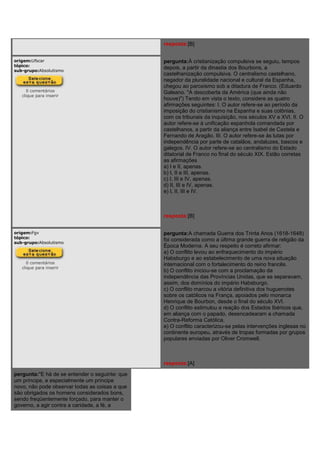 resposta:[B]
origem:Ufscar
tópico:
sub-grupo:Absolutismo
0 comentários
clique para inserir
pergunta:À cristianização compulsiva se seguiu, tempos
depois, a partir da dinastia dos Bourbons, a
castelhanização compulsiva. O centralismo castelhano,
negador da pluralidade nacional e cultural da Espanha,
chegou ao paroxismo sob a ditadura de Franco. (Eduardo
Galeano. "A descoberta da América (que ainda não
houve)") Tendo em vista o texto, considere as quatro
afirmações seguintes: I. O autor refere-se ao período da
imposição do cristianismo na Espanha e suas colônias,
com os tribunais da inquisição, nos séculos XV e XVI. II. O
autor refere-se à unificação espanhola comandada por
castelhanos, a partir da aliança entre Isabel de Castela e
Fernando de Aragão. III. O autor refere-se às lutas por
independência por parte de catalãos, andaluzes, bascos e
galegos. IV. O autor refere-se ao centralismo do Estado
ditatorial de Franco no final do século XIX. Estão corretas
as afirmações
a) I e II, apenas.
b) I, II e III, apenas.
c) I, III e IV, apenas.
d) II, III e IV, apenas.
e) I, II, III e IV.
resposta:[B]
origem:Fgv
tópico:
sub-grupo:Absolutismo
0 comentários
clique para inserir
pergunta:A chamada Guerra dos Trinta Anos (1618-1648)
foi considerada como a última grande guerra de religião da
Época Moderna. A seu respeito é correto afirmar:
a) O conflito levou ao enfraquecimento do império
Habsburgo e ao estabelecimento de uma nova situação
internacional com o fortalecimento do reino francês.
b) O conflito iniciou-se com a proclamação da
independência das Províncias Unidas, que se separavam,
assim, dos domínios do império Habsburgo.
c) O conflito marcou a vitória definitiva dos huguenotes
sobre os católicos na França, apoiados pelo monarca
Henrique de Bourbon, desde o final do século XVI.
d) O conflito estimulou a reação dos Estados Ibéricos que,
em aliança com o papado, desencadearam a chamada
Contra-Reforma Católica.
e) O conflito caracterizou-se pelas intervenções inglesas no
continente europeu, através de tropas formadas por grupos
populares enviadas por Oliver Cromwell.
resposta:[A]
pergunta:"E há de se entender o seguinte: que
um príncipe, e especialmente um príncipe
novo, não pode observar todas as coisas a que
são obrigados os homens considerados bons,
sendo freqüentemente forçado, para manter o
governo, a agir contra a caridade, a fé, a
 