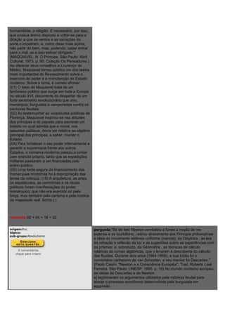 humanidade, a religião. É necessário, por isso,
que possua ânimo disposto a voltar-se para a
direção a que os ventos e as variações da
sorte o impelirem, e, como disse mais acima,
não partir do bem, mas, podendo, saber entrar
para o mal, se a isso estiver obrigado."
(MAQUIAVEL, N. O Príncipe. São Paulo: Abril
Cultural, 1973. p. 80. Coleção Os Pensadores.)
Ao oferecer seus conselhos a Lourenço de
Médici, Maquiavel tornou público um dos textos
mais importantes do Renascimento sobre o
exercício do poder e a manutenção do Estado
moderno. Sobre o tema, é correto afirmar:
(01) O texto de Maquiavel trata de um
fenômeno político que surge em toda a Europa
no século XVI, decorrente do despertar de um
forte sentimento revolucionário que uniu
monarquia, burguesia e camponeses contra os
senhores feudais.
(02) Ao testemunhar as vicissitudes políticas de
Florença, Maquiavel inspirou-se nas atitudes
dos príncipes e do papado para escrever um
tratado no qual admitia que a moral, nos
assuntos políticos, devia ser relativa ao objetivo
principal dos príncipes, a saber, manter o
Estado.
(04) Para fortalecer o seu poder internamente e
garantir a supremacia frente aos outros
Estados, o monarca moderno passou a contar
com exército próprio, tanto que as expedições
militares passaram a ser financiadas pelo
erário público.
(08) Uma fonte segura de financiamento das
monarquias modernas foi a expropriação das
terras da nobreza. (16) A arquitetura, as artes,
os espetáculos, as cerimônias e os rituais
políticos foram manifestações do poder
monárquico, que não era exercido só pela
força, mas também pelo carisma e pela mística
da majestade real. Soma ( )
resposta:02 + 04 + 16 = 22
origem:Puc
tópico:
sub-grupo:Absolutismo
0 comentários
clique para inserir
pergunta:"Se de fato Newton combateu a fundo a noção de res
extensa e os tourbillons , retirou diretamente dos Principia philosophiae
a idéia do movimento retilíneo uniforme (inercial); da Dióptrica , as leis
da refração e reflexão da luz e as sugestões sobre as experiências com
os prismas; e, sobretudo, da Géométrie , as técnicas de cálculo
relativas às curvas algébricas, que o levaram à descoberta do cálculo
das fluxões. Durante dois anos (1664-1666), a sua bíblia foi o
comentário cartesiano de van Schooten, e seu mentor foi Descartes."
(Paolo Casini. "Newton e a Consciência Européia". Trad. Roberto Leal
Ferreira. São Paulo: UNESP, 1995. p. 16) No mundo moderno europeu,
as idéias de Descartes e de Newton
a) legitimavam os argumentos utilizados pela nobreza feudal para
atacar o processo econômico desenvolvido pela burguesia em
ascensão.
 