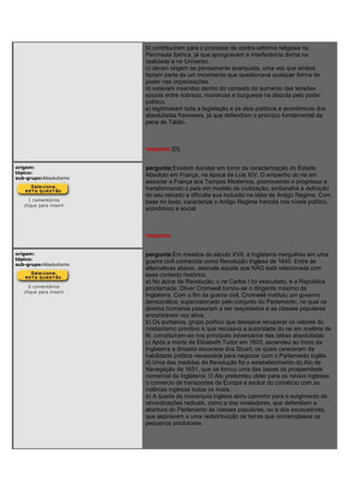 b) contribuíram para o processo de contra-reforma religiosa na
Península Ibérica, já que apregoavam a interferência divina na
realidade e no Universo.
c) deram origem ao pensamento anarquista, uma vez que ambos
faziam parte de um movimento que questionava qualquer forma de
poder nas organizações.
d) estavam inseridas dentro do contexto do aumento das tensões
sociais entre nobreza, monarcas e burguesia na disputa pelo poder
político.
e) legitimaram toda a legislação e os atos políticos e econômicos dos
absolutistas franceses, já que defendiam o princípio fundamental da
pena de Talião.
resposta:[D]
origem:
tópico:
sub-grupo:Absolutismo
1 comentários
clique para inserir
pergunta:Existem dúvidas em torno da caracterização do Estado
Absoluto em França, na época de Luis XIV. O empenho do rei em
associar a França aos Tempos Modernos, promovendo o progresso e
transformando o país em modelo de civilização, embaralha a definição
do seu reinado e dificulta sua inclusão na idéia de Antigo Regime. Com
base no texto, caracterize o Antigo Regime francês nos níveis político,
econômico e social.
resposta:
origem:
tópico:
sub-grupo:Absolutismo
0 comentários
clique para inserir
pergunta:Em meados do século XVII, a Inglaterra mergulhou em uma
guerra civil conhecida como Revolução Inglesa de 1640. Entre as
alternativas abaixo, assinale aquela que NÃO está relacionada com
esse contexto histórico.
a) No ápice da Revolução, o rei Carlos I foi executado, e a República
proclamada. Oliver Cromwell tornou-se o dirigente máximo da
Inglaterra. Com o fim da guerra civil, Cromwell instituiu um governo
democrático, supervisionado pelo conjunto do Parlamento, no qual os
direitos humanos passaram a ser respeitados e as classes populares
encontraram voz ativa.
b) Os puritanos, grupo político que desejava recuperar os valores do
cristianismo primitivo e que recusava a autoridade do rei em matéria de
fé, constituíram-se nos principais adversários das idéias absolutistas.
c) Após a morte de Elisabeth Tudor em 1603, ascendeu ao trono da
Inglaterra a dinastia escocesa dos Stuart, os quais careceram da
habilidade política necessária para negociar com o Parlamento inglês.
d) Uma das medidas da Revolução foi o estabelecimento do Ato de
Navegação de 1651, que se tornou uma das bases da prosperidade
comercial da Inglaterra. O Ato pretendeu obter para os navios ingleses
o comércio de transportes da Europa e excluir do comércio com as
colônias inglesas todos os rivais.
e) A queda da monarquia inglesa abriu caminho para o surgimento de
reivindicações radicais, como a dos niveladores, que defendiam a
abertura do Parlamento às classes populares, ou a dos escavadores,
que aspiravam a uma redistribuição de terras que contemplasse os
pequenos produtores.
 