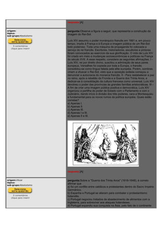 resposta:[A]
origem:
tópico:
sub-grupo:Absolutismo
0 comentários
clique para inserir
pergunta:Observe a figura a seguir, que representa a construção da
imagem do Rei-Sol.
Luís XIV assumiu o poder monárquico francês em 1661 e, em pouco
tempo, impôs à França e à Europa a imagem pública de um Rei-Sol
todo poderoso. Toda uma máquina de propaganda foi colocada a
serviço do rei francês. Escritores, historiadores, escultores e pintores
foram convocados ao exercício da sua glorificação. O mito de Luís XIV
foi criado em meio a mudanças socioeconômicas e políticas na França
do século XVII. A esse respeito, considere as seguintes afirmações. I -
Luís XIV, rei por direito divino, suscitou a admiração de seus pares
europeus, Versalhes foi copiada por toda a Europa, o francês
consolidou-se como língua falada pela elite européia. Porém, sombras
viriam a ofuscar o Rei-Sol, visto que a oposição exilada começou a
denunciar a autocracia do monarca francês. II - Para restabelecer a paz
no reino, após a rebelião da Fronda e a Guerra dos Trinta Anos, e
dedicar-se à consolidação da cultura francesa como universal, Luís XIV
devolveu o poder das províncias às grandes famílias aristocráticas. III -
A fim de criar uma imagem pública positiva e democrática, Luís XIV
organizou a partilha do poder de Estado com o Parlamento e com o
Judiciário, dando início à divisão dos três poderes, cara a Montesquieu
e fundamental para os novos rumos da política européia. Quais estão
corretas?
a) Apenas I.
b) Apenas II.
c) Apenas III.
d) Apenas I e III.
e) Apenas II e III.
resposta:[A]
origem:Ufscar
tópico:
sub-grupo:Absolutismo
0 comentários
clique para inserir
pergunta:Sobre a "Guerra dos Trinta Anos" (1618-1648), é correto
afirmar que
a) foi um conflito entre católicos e protestantes dentro do Sacro Império
Germânico.
b) Espanha e Portugal se aliaram para combater o protestantismo
holandês.
c) Portugal negociou tratados de abastecimento de alimentos com a
Inglaterra, para sobreviver aos ataques holandeses.
d) Portugal expandiu sua conquista na Ásia, pelo fato de o continente
 