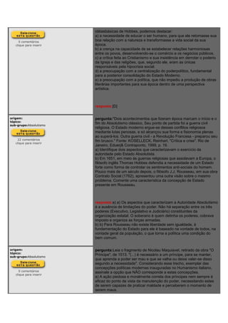 0 comentários
clique para inserir
idéiasbásicas de Hobbes, podemos destacar:
a) a necessidade de educar o ser humano, para que ele retomasse sua
boa relação com a natureza e transformasse a vida social da sua
época.
b) a crença na capacidade de se estabelecer relações harmoniosas
entre os povos, desenvolvendo-se o comércio e os negócios públicos.
c) a crítica feita ao Cristianismo e sua insistência em derrotar o poderio
da Igreja e das religiões, que, segundo ele, eram as únicas
responsáveis pela hipocrisia social.
d) a preocupação com a centralização do poderpolítico, fundamental
para a posterior consolidação do Estado Moderno.
e) a preocupação com a política, que não impediu a produção de obras
literárias importantes para sua época dentro de uma perspectiva
artística.
resposta:[D]
origem:
tópico:
sub-grupo:Absolutismo
22 comentários
clique para inserir
pergunta:"Dois acontecimentos que fizeram época marcam o início e o
fim do Absolutismo clássico, Seu ponto de partida foi a guerra civil
religiosa. O Estado moderno ergue-se desses conflitos religiosos
mediante lutas penosas, e só alcançou sua forma e fisionomia plenas
ao superá-los. Outra guerra civil - a Revolução Francesa - preparou seu
fim brusco." Fonte: KOSELLECK, Reinhart. "Crítica e crise". Rio de
Janeiro, Eduerj& Contraponto, 1999, p. 19.
a) Identifique dois aspectos que caracterizavam o exercício da
autoridade pelo Estado Absolutista.
b) Em 1651, em meio às guerras religiosas que assolavam a Europa, o
filósofo inglês Thomas Hobbes defendia a necessidade de um Estado
forte como forma de controlar os sentimentos anti-sociais do homem.
Pouco mais de um século depois, o filósofo J.J. Rousseau, em sua obra
Contrato Social (1762), apresentou uma outra visão sobre o mesmo
problema. Comente uma característica da concepção de Estado
presente em Rousseau.
resposta:a) a) Os aspectos que caracterizam a Autoridade Absolutismo
é a ausência de limitações do poder. Não há separação entre os três
poderes (Executivo, Legislativo e Judiciário) constituintes da
organização estatal. O soberano é quem detinha os poderes, cobrava
imposto e organiza as forças armadas.
b) b) Para Rousseau não existe liberdade sem igualdade, à
fundamentação do Estado para ele é baseado na vontade de todos, na
vontade geral da população, o que torna a política uma condição do
bem comum.
origem:
tópico:
sub-grupo:Absolutismo
0 comentários
clique para inserir
pergunta:Leia o fragmento de Nicolau Maquiavel, retirado da obra "O
Príncipe", de 1513. "(...) é necessário a um príncipe, para se manter,
que aprenda a poder ser mau e que se valha ou deixe valer-se disso
segundo a necessidade". Considerando esse trecho, exemplar das
concepções políticas modernas inauguradas no Humanismo italiano,
assinale a opção que NÃO corresponde a estas concepções.
a) A ação piedosa e moralmente correta dos príncipes nem sempre é
eficaz do ponto de vista da manutenção do poder, necessitando estes
de serem capazes de praticar maldade e perceberem o momento de
serem maus.
 