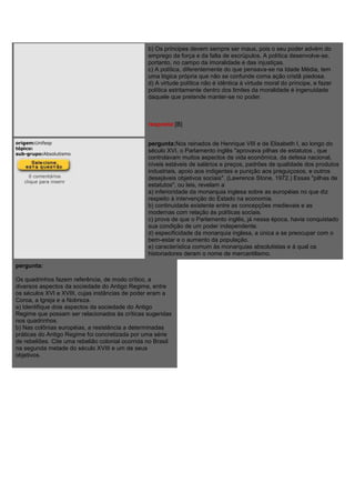 b) Os príncipes devem sempre ser maus, pois o seu poder advém do
emprego da força e da falta de escrúpulos. A política desenvolve-se,
portanto, no campo da imoralidade e das injustiças.
c) A política, diferentemente do que pensava-se na Idade Média, tem
uma lógica própria que não se confunde coma ação cristã piedosa.
d) A virtude política não é idêntica à virtude moral do príncipe, e fazer
política estritamente dentro dos limites da moralidade é ingenuidade
daquele que pretende manter-se no poder.
resposta:[B]
origem:Unifesp
tópico:
sub-grupo:Absolutismo
0 comentários
clique para inserir
pergunta:Nos reinados de Henrique VIII e de Elisabeth I, ao longo do
século XVI, o Parlamento inglês "aprovava pilhas de estatutos , que
controlavam muitos aspectos da vida econômica, da defesa nacional,
níveis estáveis de salários e preços, padrões de qualidade dos produtos
industriais, apoio aos indigentes e punição aos preguiçosos, e outros
desejáveis objetivos sociais". (Lawrence Stone, 1972.) Essas "pilhas de
estatutos", ou leis, revelam a
a) inferioridade da monarquia inglesa sobre as européias no que diz
respeito à intervenção do Estado na economia.
b) continuidade existente entre as concepções medievais e as
modernas com relação às políticas sociais.
c) prova de que o Parlamento inglês, já nessa época, havia conquistado
sua condição de um poder independente.
d) especificidade da monarquia inglesa, a única a se preocupar com o
bem-estar e o aumento da população.
e) característica comum às monarquias absolutistas e à qual os
historiadores deram o nome de mercantilismo.
pergunta:
Os quadrinhos fazem referência, de modo crítico, a
diversos aspectos da sociedade do Antigo Regime, entre
os séculos XVI e XVIII, cujas instâncias de poder eram a
Coroa, a Igreja e a Nobreza.
a) Identifique dois aspectos da sociedade do Antigo
Regime que possam ser relacionados às críticas sugeridas
nos quadrinhos.
b) Nas colônias européias, a resistência a determinadas
práticas do Antigo Regime foi concretizada por uma série
de rebeliões. Cite uma rebelião colonial ocorrida no Brasil
na segunda metade do século XVIII e um de seus
objetivos.
 