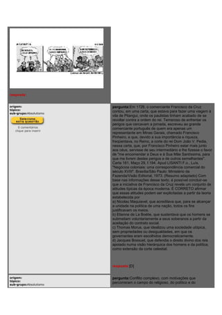 resposta:
origem:
tópico:
sub-grupo:Absolutismo
0 comentários
clique para inserir
pergunta:Em 1726, o comerciante Francisco da Cruz
contou, em uma carta, que estava para fazer uma viagem à
vila de Pitangui, onde os paulistas tinham acabado de se
revoltar contra a ordem do rei. Temeroso de enfrentar os
perigos que cercavam a jornada, escreveu ao grande
comerciante português de quem era apenas um
representante em Minas Gerais, chamado Francisco
Pinheiro, e que, devido a sua importância e riqueza,
freqüentava, no Reino, a corte do rei Dom João V. Pedia,
nessa carta, que, por Francisco Pinheiro estar mais junto
aos céus, servisse de seu intermediário e lhe fizesse o favor
de "me encomendar a Deus e à Sua Mãe Santíssima, para
que me livrem destes perigos e de outros semelhantes".
Carta 161, Maço 29, f.194. Apud LISANTI F.o., Luís.
"Negócios coloniais: uma correspondência comercial do
século XVIII". Brasília/São Paulo: Ministério da
Fazenda/Visão Editorial, 1973. (Resumo adaptado) Com
base nas informações desse texto, é possível concluir-se
que a iniciativa de Francisco da Cruz revela um conjunto de
atitudes típicas da época moderna. É CORRETO afirmar
que essas atitudes podem ser explicitadas a partir da teoria
estabelecida por
a) Nicolau Maquiavel, que acreditava que, para se alcançar
a unidade na política de uma nação, todos os fins
justificavam os meios.
b) Etienne de La Boétie, que sustentava que os homens se
submetiam voluntariamente a seus soberanos a partir da
aceitação do contrato social.
c) Thomas Morus, que idealizou uma sociedade utópica,
sem propriedades ou desigualdades, em que os
governantes eram escolhidos democraticamente.
d) Jacques Bossuet, que defendia o direito divino dos reis
apoiado numa visão hierárquica dos homens e da política,
como extensão da corte celestial.
resposta:[D]
origem:
tópico:
sub-grupo:Absolutismo
pergunta:Conflito complexo, com motivações que
percorreram o campo do religioso, do político e do
 