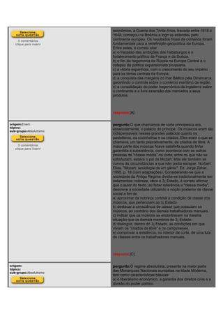 0 comentários
clique para inserir
econômico, a Guerra dos Trinta Anos, travada entre 1618 e
1648, começou na Boêmia e logo se estendeu pelo
continente europeu. Os resultados finais da contenda foram
fundamentais para a redefinição geopolítica da Europa.
Entre estes, é correto citar
a) o fracasso das ambições dos Habsburgos e o
fortalecimento político da França e da Suécia.
b) o fim da hegemonia da Rússia na Europa Central e o
colapso da política expansionista prussiana.
c) a vitória espanhola, com o crescimento do seu império
para as terras centrais da Europa.
d) a conquista das margens do mar Báltico pela Dinamarca,
garantindo o controle sobre o comércio marítimo da região.
e) a consolidação do poder hegemônico da Inglaterra sobre
o continente e a livre extensão dos mercados a seus
produtos.
resposta:[A]
origem:Enem
tópico:
sub-grupo:Absolutismo
0 comentários
clique para inserir
pergunta:O que chamamos de corte principesca era,
essencialmente, o palácio do príncipe. Os músicos eram tão
indispensáveis nesses grandes palácios quanto os
pasteleiros, os cozinheiros e os criados. Eles eram o que se
chamava, um tanto pejorativamente, de criados de libré. A
maior parte dos músicos ficava satisfeita quando tinha
garantida a subsistência, como acontecia com as outras
pessoas de "classe média" na corte; entre os que não se
satisfaziam, estava o pai de Mozart. Mas ele também se
curvou às circunstâncias a que não podia escapar. Norbert
Elias. "Mozart: sociologia de um gênio". Ed. Jorge Zahar,
1995, p. 18 (com adaptações). Considerando-se que a
sociedade do Antigo Regime dividia-se tradicionalmente em
estamentos: nobreza, clero e 3¡ Estado, é correto afirmar
que o autor do texto, ao fazer referência a "classe média",
descreve a sociedade utilizando a noção posterior de classe
social a fim de
a) aproximar da nobreza cortesã a condição de classe dos
músicos, que pertenciam ao 3¡ Estado.
b) destacar a consciência de classe que possuíam os
músicos, ao contrário dos demais trabalhadores manuais.
c) indicar que os músicos se encontravam na mesma
situação que os demais membros do 3¡ Estado.
d) distinguir, dentro do 3¡ Estado, as condições em que
viviam os "criados de libré" e os camponeses.
e) comprovar a existência, no interior da corte, de uma luta
de classes entre os trabalhadores manuais.
resposta:[C]
origem:
tópico:
sub-grupo:Absolutismo
pergunta:O regime absolutista, presente na maior parte
das Monarquias Nacionais européias na Idade Moderna,
tem como características básicas:
a) o liberalismo econômico, a garantia dos direitos civis e a
divisão do poder político
 