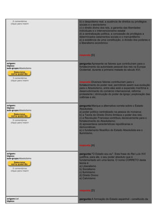 0 comentários
clique para inserir
b) o despotismo real, a ausência de direitos ou privilégios
sociais e o escravismo
c) o direito divino dos reis, a garantia das liberdades
individuais e o intervencionismo estatal
d) a centralização política, a concessão de privilégios a
determinados estamentos sociais e o mercantilismo
e) a existência de uma constituição, a divisão dos poderes e
o liberalismo econômico
resposta:[D]
origem:
tópico:
sub-grupo:Absolutismo
3 comentários
clique para inserir
pergunta:Apresente os fatores que contribuíram para o
fortalecimento da autoridade pessoal dos reis na Europa
Ocidental, durante a primeira metade do século XVI.
resposta:Diversos fatores contribuíram para o
fortalecimento do poder real, permitindo assim sua evolução
para o Absolutismo, entre eles está a expansão marítima e
desenvolvimento do comércio internacional, reforma
protestante ( diminuição do poder da Igreja ),exploração das
colônias e etc.
origem:
tópico:
sub-grupo:Absolutismo
0 comentários
clique para inserir
pergunta:Marque a alternativa correta sobre o Estado
Absolutista.
a) poder político centralizado na pessoa do monarca;
b) a Teoria do Direito Divino limitava o poder dos reis;
c) a Revolução Francesa contribuiu decisivamente para o
fortalecimento do Absolutismo;
d) apresentava características republicanas e
democráticas;
e) o fundamento filosófico do Estado Absolutista era o
Iluminismo.
resposta:[A]
origem:
tópico:
sub-grupo:Absolutismo
0 comentários
clique para inserir
pergunta:"O Estado sou eu". Esta frase do Rei Luís XVI
justifica, para ele, o seu poder absoluto que é
fundamentado em uma teoria. O nome CORRETO desta
teoria é:
a) Liberalismo
b) Socialismo
c) Iluminismo
d) Direito Divino
e) Calvinismo
resposta:[D]
origem:Uel
tópico:
pergunta:A formação do Estado espanhol - constituído da
 