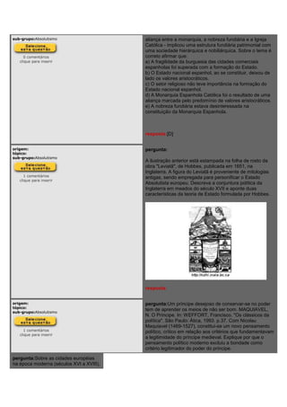sub-grupo:Absolutismo
0 comentários
clique para inserir
aliança entre a monarquia, a nobreza fundiária e a Igreja
Católica - implicou uma estrutura fundiária patrimonial com
uma sociedade hierárquica e nobiliárquica. Sobre o tema é
correto afirmar que:
a) A fragilidade da burguesia das cidades comerciais
espanholas foi superada com a formação do Estado.
b) O Estado nacional espanhol, ao se constituir, deixou de
lado os valores aristocráticos.
c) O setor religioso não teve importância na formação do
Estado nacional espanhol.
d) A Monarquia Espanhola Católica foi o resultado de uma
aliança marcada pelo predomínio de valores aristocráticos.
e) A nobreza fundiária estava desinteressada na
constituição da Monarquia Espanhola.
resposta:[D]
origem:
tópico:
sub-grupo:Absolutismo
1 comentários
clique para inserir
pergunta:
A ilustração anterior está estampada na folha de rosto da
obra "Leviatã", de Hobbes, publicada em 1651, na
Inglaterra. A figura do Leviatã é proveniente de mitologias
antigas, sendo empregada para personificar o Estado
Absolutista europeu. Descreva a conjuntura política da
Inglaterra em meados do século XVII e aponte duas
características da teoria de Estado formulada por Hobbes.
resposta:
origem:
tópico:
sub-grupo:Absolutismo
1 comentários
clique para inserir
pergunta:Um príncipe desejoso de conservar-se no poder
tem de aprender os meios de não ser bom. MAQUIAVEL,
N. O Príncipe. In: WEFFORT, Francisco. "Os clássicos da
política". São Paulo: Ática, 1993. p.37. Com Nicolau
Maquiavel (1469-1527), constitui-se um novo pensamento
político, crítico em relação aos critérios que fundamentavam
a legitimidade do príncipe medieval. Explique por que o
pensamento político moderno excluiu a bondade como
critério legitimador do poder do príncipe.
pergunta:Sobre as cidades européias
na época moderna (séculos XVI a XVIII),
 