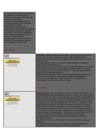 é correto afirmar que, em termos gerais,
a) mantiveram o mesmo grau de
autonomia política que haviam gozado
durante a Idade Média.
b) ganharam autonomia política na
mesma proporção em que perderam
importância econômica.
c) reforçaram sua segurança
construindo muralhas cada vez maiores
e mais difíceis de serem transpostas.
d) perderam, com os reis absolutistas,
as imunidades políticas que haviam
usufruído na Idade Média.
e) conquistaram um tal grau de auto-
suficiência econômica que puderam
viver isoladas do entorno rural.
resposta:[D]
origem:
tópico:
sub-grupo:Absolutismo
0 comentários
clique para inserir
pergunta:O sistema monárquico absolutista, que atingiu seu apogeu sob o
reinado de Luís XIV, apresenta-se como o modelo de gestão política
característico do período histórico moderno. Sobre esse sistema, é correto
afirmar que ele
a) não era arbitrário, pois o monarca não podia transgredir certas leis e
costumes fundamentais do reino.
b) foi responsável pelo desenvolvimento do conceito de cidadania, ao afirmar
as liberdades individuais em contraposição ao sistema político medieval.
c) apresentava, entre seus princípios teóricos, a noção de que a potência
soberana do Estado emana do povo.
d) foi enaltecido pelos iluministas, notadamente pelo filósofo Montesquieu,
admirador da tripartição do poder político adotada pelo absolutismo.
e) não foi bem-sucedido como forma de governo, pois desprezava a
racionalização burocrática da máquina estatal.
resposta:[A]
origem:
tópico:
sub-grupo:Absolutismo
0 comentários
clique para inserir
pergunta:"Daqui nasce um dilema: é melhor ser amado do que temido, ou o
inverso? Respondo que seria preferível ambas as coisas, mas, como é muito
difícil conciliá-las, parece-me muito mais seguro ser temido do que amado, se
só se puder ser uma delas. [...] Os homens hesitam menos em prejudicar um
homem que se torna amado do que outro que se torna temido, pois o amor
mantém-se por um laço de obrigações que, em virtude de os homens serem
maus, quebra-se quando surge ocasião de melhor proveito. Mas o medo
mantém-se por um temor do castigo que nunca nos abandona. Contudo, o
príncipe deve-se fazer temer de tal modo que, se não conseguir a amizade,
possa pelo menos fugir à inimizade, visto haver a possibilidade de ser temido
e não ser odiado, ao mesmo tempo." MAQUIAVEL, Nicolau (1469-1527). "O
Príncipe". Lisboa: Europa-América, 1976. O documento embasa
a) a organização de uma sociedade liberal, precursora dos ideais da
Revolução Francesa.
b) o direito divino dos reis, reforçando as estruturas políticas e religiosas
medievais.
c) o absolutismo monárquico, sob a ótica de um escritor renascentista.
d) a origem do Estado Moderno, através do Contrato Social.
 