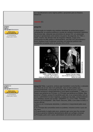e) o republicanismo como regime político, apropriado para os Estados
Modernos.
resposta:[C]
origem:
tópico:
sub-grupo:Absolutismo
0 comentários
clique para inserir
pergunta:
A observação do trabalho dos mestres retratistas da aristocracia ajuda a
compreender os cenários políticos e sociais de variados momentos históricos.
Na primeira tela, referente aos primórdios do século XVI, um aristocrata
europeu é apresentado como senhor da guerra. Na segunda, de 1798, o
nobre, mesmo não abrindo mão de insígnias militares, surge como
componente da elite política e administrativa, pois lida com documentos e
livros. Explique duas mudanças ocorridas nos sistemas políticos das
sociedades européias entre os séculos XVI e XVIII.
resposta:
origem:Uel
tópico:
sub-grupo:Absolutismo
0 comentários
clique para inserir
pergunta:"Aliás, o governo, embora seja hereditário numa família, e colocado
nas mãos de um só, não é um particular, mas um bem público que,
consequentemente, nunca pode ser tirado das mãos do povo, a quem
pertence exclusiva e essencialmente e como plena propriedade. [...] Não é o
Estado que pertence ao Príncipe, é o Príncipe que pertence ao Estado. Mas
governar o Estado, porque foi escolhido para isto, e se comprometeu com os
povos a administrar os seus negócios, e estes por seu lado, comprometeram-
se a obedecê- acordo com as leis." (DIDEROT, D. (1717-1784). "Verbetes
políticos da Enciclopédia". São Paulo: Discurso, 2006.) Com base no texto, é
correto afirmar:
a) Mesmo em monarquias absolutas, o soberano é responsável pelos seus
súditos.
b) Ao Príncipe são concedidos todos os poderes, inclusive contra o povo de
seu reino.
c) O governante é ungido pelo povo, podendo agir como bem lhe convier.
d) O povo governa mediante representante eleito por sufrágio universal.
e) Príncipes, junto com o povo, administram em prol do bem comum.
 