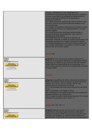 bordado." (SARAMAGO, José. MEMORIAL DO
CONVENTO.) Nesse texto Saramago descreve o cotidiano
na corte no período de consolidação do Estado Moderno.
Todas as alternativas referem-se ao Absolutismo
Monárquico, EXCETO:
a) A classe dominante, durante toda a época moderna, não
era mais a mesma do período feudal tanto política quanto
economicamente.
b) A história do Absolutismo Monárquico é a história da lenta
reconversão da nobreza a um papel parasitário, o que lhe
permitiu regalias.
c) A nobreza passou por profundas transformações no
período monárquico de centralização, mas nunca foi
desalojada do poder político.
d) O Absolutismo era um rearranjo do aparelho de
dominação, destinado a sujeitar as massas camponesas, que
sublevadas questionavam o papel tradicional da nobreza.
e) O Estado Absolutista era uma nova carapaça política de
uma nobreza atemorizada, que passou a ocupar um lugar
junto ao Rei, se tornando cortesã.
resposta:[A]
origem:
tópico:
sub-grupo:Absolutismo
2 comentários
clique para inserir
pergunta:No início dos tempos modernos (século XVI),
observam-se importantes alterações na organização política
da Europa, em relação ao que ocorria no período medieval.
Indique algumas características de tal organização num e
noutro desses períodos, abordando especialmente a questão
do poder político.
resposta:
origem:
tópico:
sub-grupo:Absolutismo
2 comentários
clique para inserir
pergunta:JacquesBossuet utilizou argumentos extraídos da
Bíblia para justificar o poder absoluto e de direito divino da
realeza, com o lema: "Um rei, uma lei, uma fé". São
características do absolutismo na França:
(01) A concentração dos mecanismos de governo nas mãos
do rei.
(02) A identificação entre Nação e Coroa.
(04) A influência do racionalismo iluminista como justificativa
do poder absoluto e do "direito divino".
(08) A criação de exército nacional permanente. (16) A ampla
liberdade de expressão e de fé. soma = ( )
resposta:01 + 02 + 08 = 11
origem:
tópico:
sub-grupo:Absolutismo
pergunta:"Aquele que deu reis aos homens, quis que os
respeitassem como seus lugares-tenentes, reservando
apenas a si próprio o direito de examinar sua conduta. Sua
vontade é que qualquer um nascido súdito obedeça sem
discernimento; e esta lei tão expressa e tão universal não foi
 