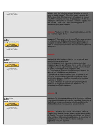 2 comentários
clique para inserir
feita em favor dos príncipes apenas, é salutar ao próprio
povo ao qual é imposta". (Memórias para a instrução do
Delfim. Luís XIV). O texto anterior, atribuído ao rei francês
Luís XIV, bem como sua frase "O Estado sou eu", dão as
indicações sobre como se concebia a política e o poder real
nos séculos XVII e XVIII. Defina tal concepção e os
elementos em que se baseava.
resposta:Absolutismo: O rei é a autoridade absoluta, sendo
seu poder de origem divina.
origem:
tópico:
sub-grupo:Absolutismo
2 comentários
clique para inserir
pergunta:A Europa do início da Idade Moderna caracterizou-
se pela existência de Estados Nacionais. Quais foram os
principais obstáculos à formação desses Estados? Quais
eram as principais características desses modernos Estados
Nacionais?
resposta:
origem:
tópico:
sub-grupo:Absolutismo
0 comentários
clique para inserir
pergunta:A política externa de Luís XIV, o Rei Sol, teve
como principal característica:
a) A ruína da economia francesa em decorrência das
sucessivas guerras que a França travou contra outros países
para preservar sua supremacia na Europa, juntamente com
os gastos vultosos para manutenção da corte.
b) A consolidação do absolutismo monárquico através da
redução dos poderes da alta burguesia.
c) Concentração da autoridade política na pessoa do rei.
d) Por ter reduzido seus ministros à condição de meros
funcionários, passar a fiscalizar, pessoalmente, todos os
negócios do Estado.
e) A auto-suficiência do país com a regulamentação da
produção, a criação de manufaturas do Estado e o
incremento do comércio exterior.
resposta:[A]
origem:Unesp
tópico:
sub-grupo:Absolutismo
1 comentários
clique para inserir
pergunta:Da progressiva desagregação do mundo medieval
e como produto das transformações européias, despontou a
Idade Moderna. Apresente as características básicas do
modelo absolutista monárquico da época moderna.
resposta:Centralização do poder nas mãos do chefe de
Estado, isto é, independente e superior ao de outros órgãos
do Estado. Tem como principal característica o seu detentor
estar acima de todos os outros poderes ou de concentrar em
si os três poderes do constitucionalismo moderno -
legislativo, executivo e judicial.
 
