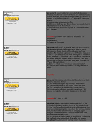 origem:Unesp
tópico:
sub-grupo:Absolutismo
1 comentários
clique para inserir
pergunta:"O poder real tornara-se muito forte depois do
início da dinastia dos Tudor. Entretanto, nos últimos anos do
reinado de Isabel, iniciou-se um longo conflito que marcou a
história da Inglaterra no século XVII". A partir da colocação
anterior:
a) caracterize a natureza do conflito;
b) dê o nome do órgão que deixou de ser convocado durante
11 anos no Reinado de Carlos I;
c) responda no que consistiu o golpe de Estado executado
por Cromwell.
resposta:a) Conflitos entre o Estado absolutista e o
Parlamento.
b) Parlamento.
c) Revolução Burguesa.
origem:
tópico:
sub-grupo:Absolutismo
1 comentários
clique para inserir
pergunta:O século XV, apesar de ser considerado como o
século da decadência do Renascimento italiano, gerou
gênios como Rafael Sanzio e Michelângelo nas Artes
plásticas. Na literatura, o grande nome foi Nicolau Maquiavel
(1469-1527) que escreveu um texto antológico na história do
teatro ocidental - A MANDRÁGORA- com a qual satirizava a
sociedade florentina sobre o poder dos Médici. Ele é autor
também de um famoso livro que o levou a ser chamado de
"Pai da Ciência Política".
a) Como se intitula esse livro e qual o seu conteúdo?
b) Comente a máxima maquiavélica: "Os fins justificam os
meios."
resposta:
origem:
tópico:
sub-grupo:Absolutismo
0 comentários
clique para inserir
pergunta:Sobre as características do Absolutismo na Idade
Moderna é correto afirmar:
(01) foi um tipo de regime republicano e democrático.
(02) procurou legitimar-se no "Direito Divino dos Reis".
(04) foi a expressão do poder político descentralizado.
(08) implementou o Estado burocrático e racional. (16)
baseou-se no poder autocrático do soberano. Soma ( )
resposta:02 + 08 + 16 = 26
origem:
tópico:
sub-grupo:Absolutismo
0 comentários
clique para inserir
pergunta:Sobre o absolutismo inglês do século XVII e a
ocupação colonial da América do Norte, é possível afirmar:
(01) As transformações que atingiram a política agrária, com
o cercamento dos campos e a expulsão dos camponeses da
terra, resultaram na concentração de uma população
marginal e vadia nos centros urbanos, contribuindo para
aprofundar as tensões sociais.
(02) A contestação da burguesia ao absolutismo inglês pode
ser explicada pela necessidade de ampliar sua área de
atuação política, derrubando a antiga ordem feudal, os
 