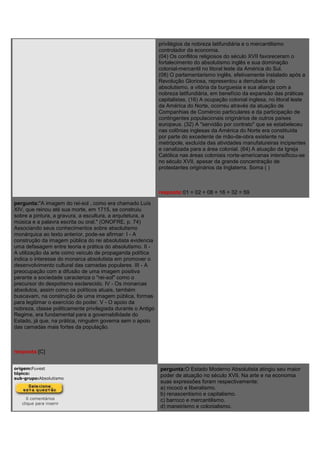 privilégios da nobreza latifundiária e o mercantilismo
controlador da economia.
(04) Os conflitos religiosos do século XVII favoreceram o
fortalecimento do absolutismo inglês e sua dominação
colonial-mercantil no litoral leste da América do Sul.
(08) O parlamentarismo inglês, efetivamente instalado após a
Revolução Gloriosa, representou a derrubada do
absolutismo, a vitória da burguesia e sua aliança com a
nobreza latifundiária, em benefício da expansão das práticas
capitalistas. (16) A ocupação colonial inglesa, no litoral leste
da América do Norte, ocorreu através da atuação de
Companhias de Comércio particulares e da participação de
contingentes populacionais originários de outros países
europeus. (32) A "servidão por contrato" que se estabeleceu
nas colônias inglesas da América do Norte era constituída
por parte do excedente de mão-de-obra existente na
metrópole, excluída das atividades manufatureiras incipientes
e canalizada para a área colonial. (64) A atuação da Igreja
Católica nas áreas coloniais norte-americanas intensificou-se
no século XVII, apesar da grande concentração de
protestantes originários da Inglaterra. Soma ( )
resposta:01 + 02 + 08 + 16 + 32 = 59
pergunta:"A imagem do rei-sol , como era chamado Luís
XIV, que reinou até sua morte, em 1715, se construiu
sobre a pintura, a gravura, a escultura, a arquitetura, a
música e a palavra escrita ou oral." (ONOFRE, p. 74)
Associando seus conhecimentos sobre absolutismo
monárquica ao texto anterior, pode-se afirmar: I - A
construção da imagem pública do rei absolutista evidencia
uma defasagem entre teoria e prática do absolutismo. II -
A utilização da arte como veículo de propaganda política
indica o interesse do monarca absolutista em promover o
desenvolvimento cultural das camadas populares. III - A
preocupação com a difusão de uma imagem positiva
perante a sociedade caracteriza o "rei-sol" como o
precursor do despotismo esclarecido. IV - Os monarcas
absolutos, assim como os políticos atuais, também
buscavam, na construção de uma imagem pública, formas
para legitimar o exercício do poder. V - O apoio da
nobreza, classe politicamente privilegiada durante o Antigo
Regime, era fundamental para a governabilidade do
Estado, já que, na prática, ninguém governa sem o apoio
das camadas mais fortes da população.
resposta:[C]
origem:Fuvest
tópico:
sub-grupo:Absolutismo
0 comentários
clique para inserir
pergunta:O Estado Moderno Absolutista atingiu seu maior
poder de atuação no século XVII. Na arte e na economia
suas expressões foram respectivamente:
a) rococó e liberalismo.
b) renascentismo e capitalismo.
c) barroco e mercantilismo.
d) maneirismo e colonialismo.
 