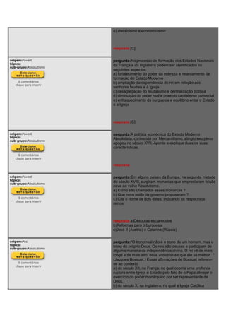 e) classicismo e economicismo.
resposta:[C]
origem:Fuvest
tópico:
sub-grupo:Absolutismo
0 comentários
clique para inserir
pergunta:No processo de formação dos Estados Nacionais
da França e da Inglaterra podem ser identificados os
seguintes aspectos:
a) fortalecimento do poder da nobreza e retardamento da
formação do Estado Moderno
b) ampliação da dependência do rei em relação aos
senhores feudais e à Igreja
c) desagregação do feudalismo e centralização política
d) diminuição do poder real e crise do capitalismo comercial
e) enfraquecimento da burguesia e equilíbrio entre o Estado
e a Igreja
resposta:[C]
origem:Fuvest
tópico:
sub-grupo:Absolutismo
6 comentários
clique para inserir
pergunta:A política econômica do Estado Moderno
Absolutista, conhecida por Mercantilismo, atingiu seu pleno
apogeu no século XVII. Aponte e explique duas de suas
características.
resposta:
origem:Fuvest
tópico:
sub-grupo:Absolutismo
3 comentários
clique para inserir
pergunta:Em alguns países da Europa, na segunda metade
do século XVIII, surgiram monarcas que emprestaram feição
nova ao velho Absolutismo.
a) Como são chamados esses monarcas ?
b) Que novo estilo de governo propuseram ?
c) Cite o nome de dois deles, indicando os respectivos
reinos.
resposta:a)Déspotas esclarecidos
b)Reformas para o burguesia
c)José II (Áustria) e Catarina (Rússia)
origem:Puc
tópico:
sub-grupo:Absolutismo
0 comentários
clique para inserir
pergunta:"O trono real não é o trono de um homem, mas o
trono do próprio Deus. Os reis são deuses e participam de
alguma maneira da independência divina. O rei vê de mais
longe e de mais alto; deve acreditar-se que ele vê melhor..."
(Jacques Bossuet.) Essas afirmações de Bossuet referem-
se ao contexto
a) do século XII, na França, no qual ocorria uma profunda
ruptura entre Igreja e Estado pelo fato de o Papa almejar o
exercício do poder monárquico por ser representante de
Deus.
b) do século X, na Inglaterra, no qual a Igreja Católica
 