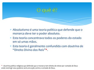 Absolutismo é uma teoria política que defende que o
monarca deve ter o poder absoluto.
Esta teoria concentrava todos os poderes do estado
em só umas mãos.
Esta teoria é geralmente confundida com doutrina de
“Direito Divino dos Reis”*.
* - doutrina politico religiosa que defende que o monarca tem direito de reinar por vontade de Deus
onde restringir seus poderes será uma ação contra a vontade de Deus.
 